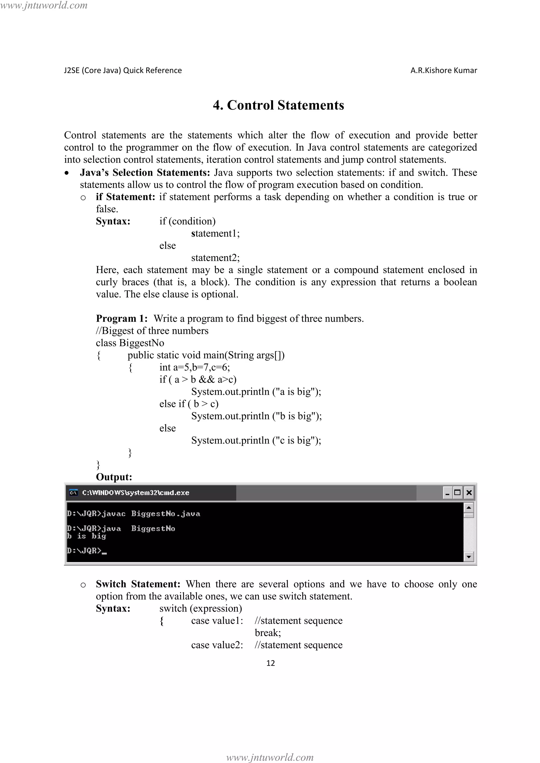 www.jntuworld.com

J2SE (Core Java) Quick Reference

A.R.Kishore Kumar

4. Control Statements
Control statements are the statements which alter the flow of execution and provide better
control to the programmer on the flow of execution. In Java control statements are categorized
into selection control statements, iteration control statements and jump control statements.
· Java’s Selection Statements: Java supports two selection statements: if and switch. These
statements allow us to control the flow of program execution based on condition.
o if Statement: if statement performs a task depending on whether a condition is true or
false.
Syntax:
if (condition)
statement1;
else
statement2;
Here, each statement may be a single statement or a compound statement enclosed in
curly braces (that is, a block). The condition is any expression that returns a boolean
value. The else clause is optional.
Program 1: Write a program to find biggest of three numbers.
//Biggest of three numbers
class BiggestNo
{
public static void main(String args[])
{
int a=5,b=7,c=6;
if ( a > b && a>c)
System.out.println ("a is big");
else if ( b > c)
System.out.println ("b is big");
else
System.out.println ("c is big");
}
}
Output:

o Switch Statement: When there are several options and we have to choose only one
option from the available ones, we can use switch statement.
Syntax:
switch (expression)
{
case value1: //statement sequence
break;
case value2: //statement sequence
12

www.jntuworld.com

 