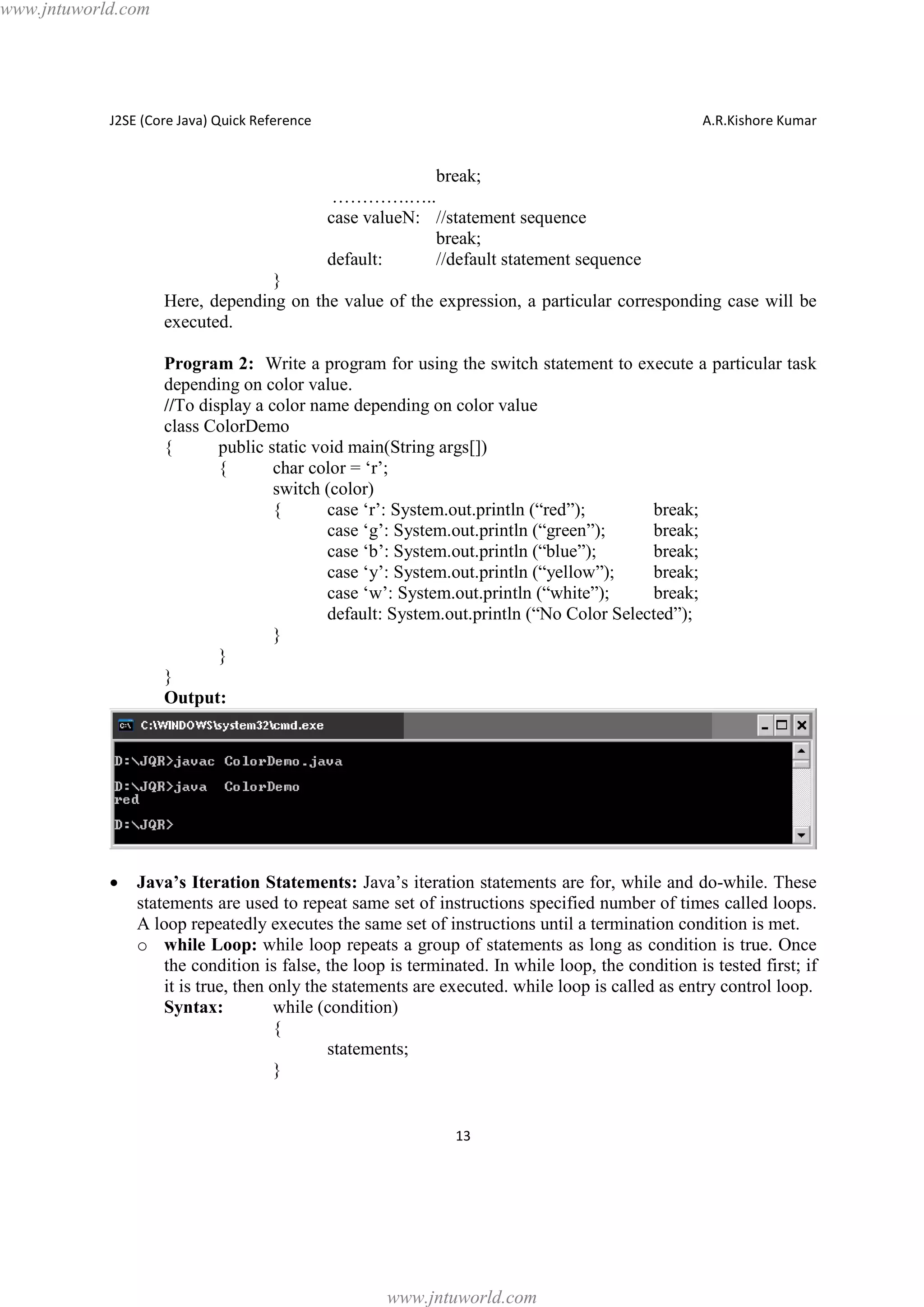 www.jntuworld.com

J2SE (Core Java) Quick Reference

A.R.Kishore Kumar

break;
………….…..
case valueN: //statement sequence
break;
default:
//default statement sequence
}
Here, depending on the value of the expression, a particular corresponding case will be
executed.
Program 2: Write a program for using the switch statement to execute a particular task
depending on color value.
//To display a color name depending on color value
class ColorDemo
{
public static void main(String args[])
{
char color = ‘r’;
switch (color)
{
case ‘r’: System.out.println (“red”);
break;
case ‘g’: System.out.println (“green”);
break;
case ‘b’: System.out.println (“blue”);
break;
case ‘y’: System.out.println (“yellow”);
break;
case ‘w’: System.out.println (“white”);
break;
default: System.out.println (“No Color Selected”);
}
}
}
Output:

·

Java’s Iteration Statements: Java’s iteration statements are for, while and do-while. These
statements are used to repeat same set of instructions specified number of times called loops.
A loop repeatedly executes the same set of instructions until a termination condition is met.
o while Loop: while loop repeats a group of statements as long as condition is true. Once
the condition is false, the loop is terminated. In while loop, the condition is tested first; if
it is true, then only the statements are executed. while loop is called as entry control loop.
Syntax:
while (condition)
{
statements;
}

13

www.jntuworld.com

 