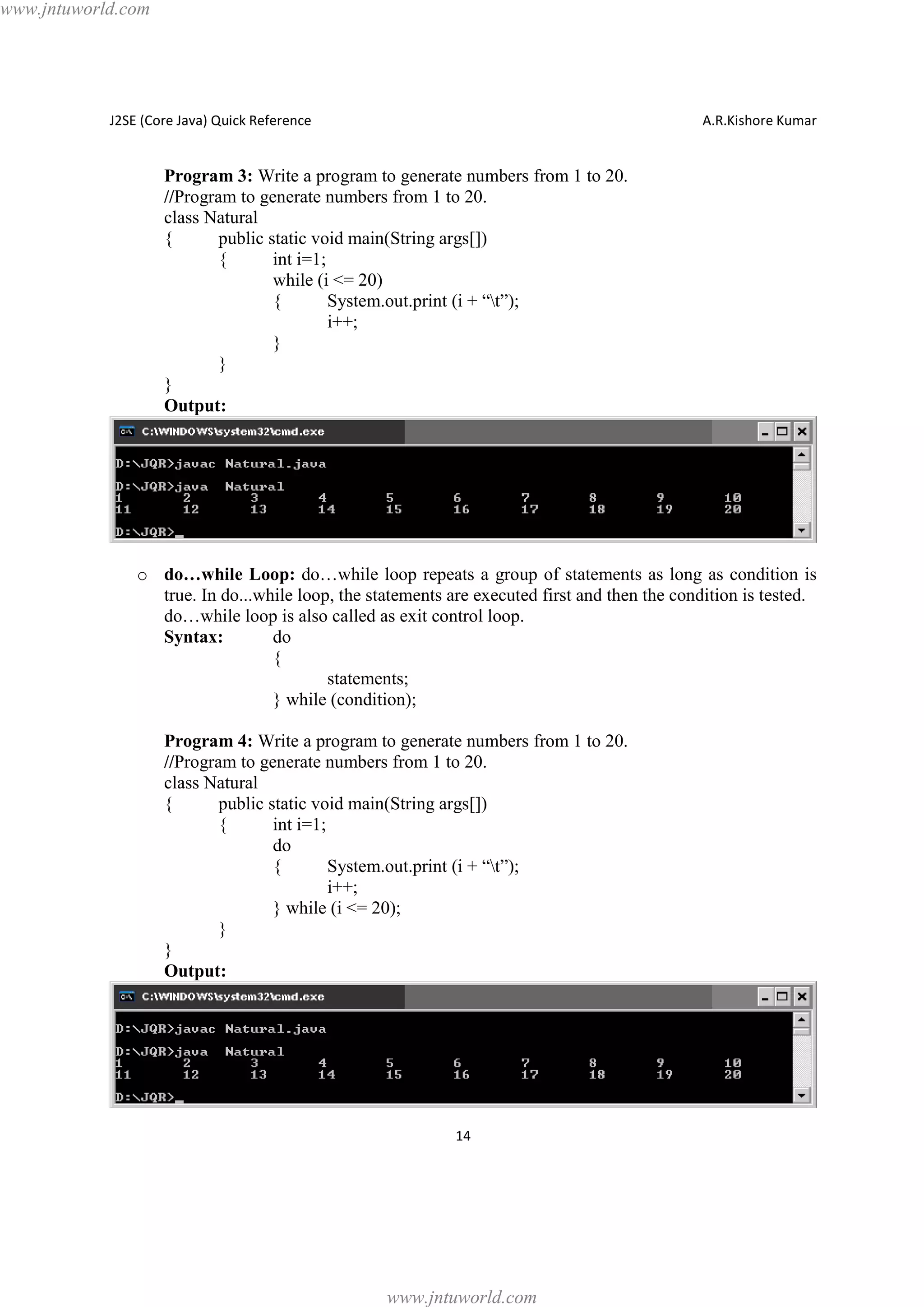 www.jntuworld.com

J2SE (Core Java) Quick Reference

A.R.Kishore Kumar

Program 3: Write a program to generate numbers from 1 to 20.
//Program to generate numbers from 1 to 20.
class Natural
{
public static void main(String args[])
{
int i=1;
while (i <= 20)
{
System.out.print (i + “t”);
i++;
}
}
}
Output:

o do…while Loop: do…while loop repeats a group of statements as long as condition is
true. In do...while loop, the statements are executed first and then the condition is tested.
do…while loop is also called as exit control loop.
Syntax:
do
{
statements;
} while (condition);
Program 4: Write a program to generate numbers from 1 to 20.
//Program to generate numbers from 1 to 20.
class Natural
{
public static void main(String args[])
{
int i=1;
do
{
System.out.print (i + “t”);
i++;
} while (i <= 20);
}
}
Output:

14

www.jntuworld.com

 