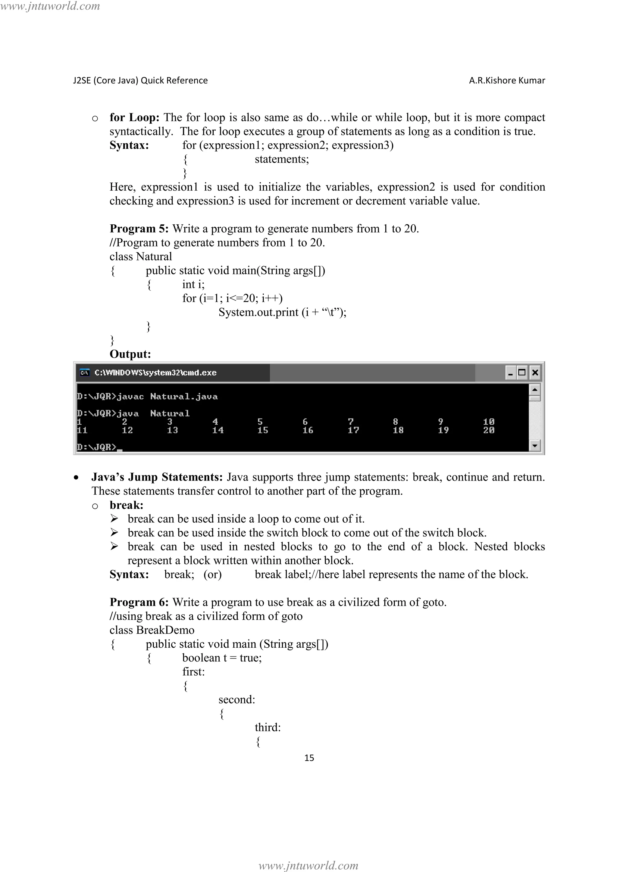 www.jntuworld.com

J2SE (Core Java) Quick Reference

A.R.Kishore Kumar

o for Loop: The for loop is also same as do…while or while loop, but it is more compact
syntactically. The for loop executes a group of statements as long as a condition is true.
Syntax:
for (expression1; expression2; expression3)
{
statements;
}
Here, expression1 is used to initialize the variables, expression2 is used for condition
checking and expression3 is used for increment or decrement variable value.
Program 5: Write a program to generate numbers from 1 to 20.
//Program to generate numbers from 1 to 20.
class Natural
{
public static void main(String args[])
{
int i;
for (i=1; i<=20; i++)
System.out.print (i + “t”);
}
}
Output:

·

Java’s Jump Statements: Java supports three jump statements: break, continue and return.
These statements transfer control to another part of the program.
o break:
Ø break can be used inside a loop to come out of it.
Ø break can be used inside the switch block to come out of the switch block.
Ø break can be used in nested blocks to go to the end of a block. Nested blocks
represent a block written within another block.
Syntax: break; (or)
break label;//here label represents the name of the block.
Program 6: Write a program to use break as a civilized form of goto.
//using break as a civilized form of goto
class BreakDemo
{
public static void main (String args[])
{
boolean t = true;
first:
{
second:
{
third:
{
15

www.jntuworld.com

 