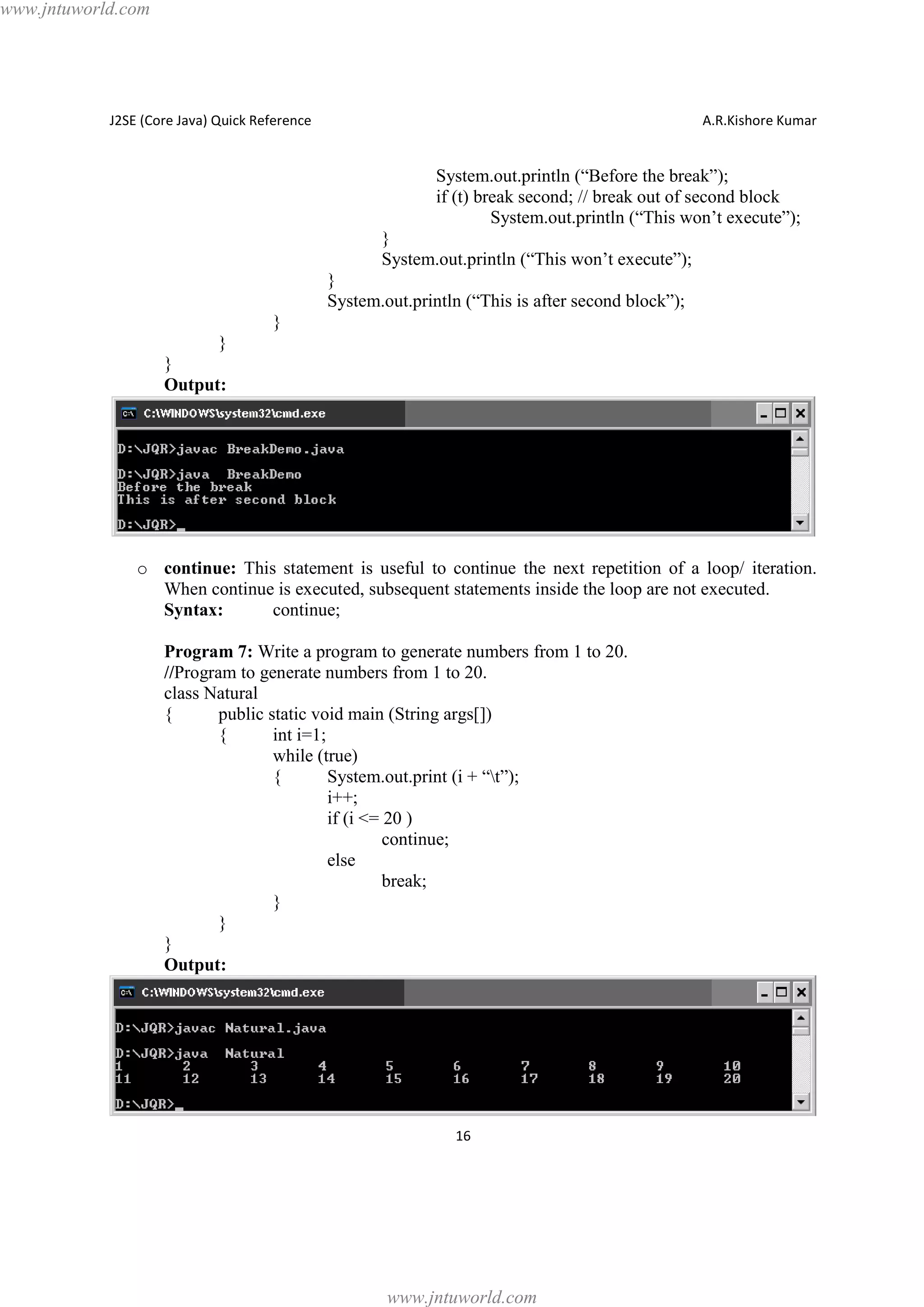 www.jntuworld.com

J2SE (Core Java) Quick Reference

A.R.Kishore Kumar

System.out.println (“Before the break”);
if (t) break second; // break out of second block
System.out.println (“This won’t execute”);
}
System.out.println (“This won’t execute”);
}
System.out.println (“This is after second block”);
}
}
}
Output:

o continue: This statement is useful to continue the next repetition of a loop/ iteration.
When continue is executed, subsequent statements inside the loop are not executed.
Syntax:
continue;
Program 7: Write a program to generate numbers from 1 to 20.
//Program to generate numbers from 1 to 20.
class Natural
{
public static void main (String args[])
{
int i=1;
while (true)
{
System.out.print (i + “t”);
i++;
if (i <= 20 )
continue;
else
break;
}
}
}
Output:

16

www.jntuworld.com

 