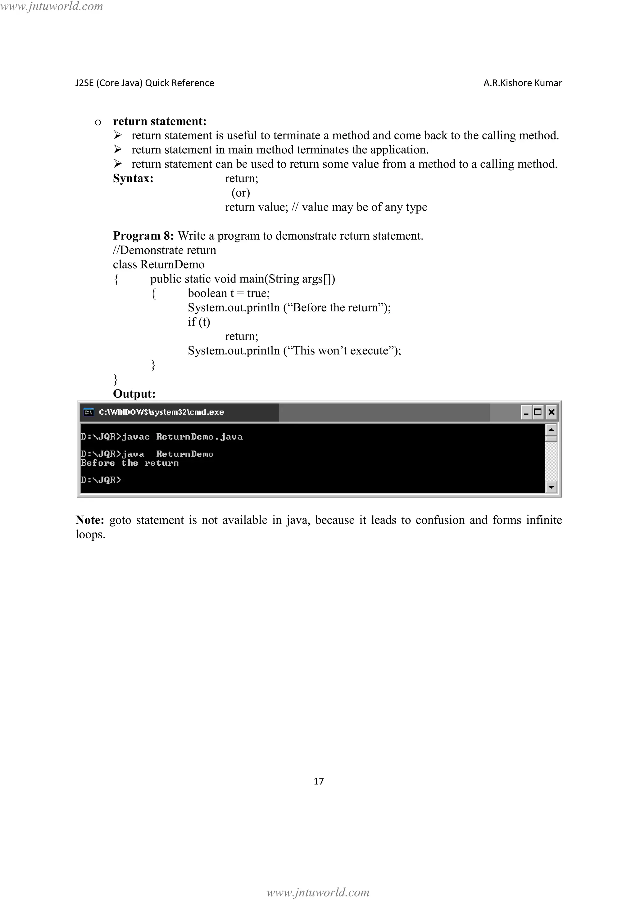 www.jntuworld.com

J2SE (Core Java) Quick Reference

A.R.Kishore Kumar

o return statement:
Ø return statement is useful to terminate a method and come back to the calling method.
Ø return statement in main method terminates the application.
Ø return statement can be used to return some value from a method to a calling method.
Syntax:
return;
(or)
return value; // value may be of any type
Program 8: Write a program to demonstrate return statement.
//Demonstrate return
class ReturnDemo
{
public static void main(String args[])
{
boolean t = true;
System.out.println (“Before the return”);
if (t)
return;
System.out.println (“This won’t execute”);
}
}
Output:

Note: goto statement is not available in java, because it leads to confusion and forms infinite
loops.

17

www.jntuworld.com

 