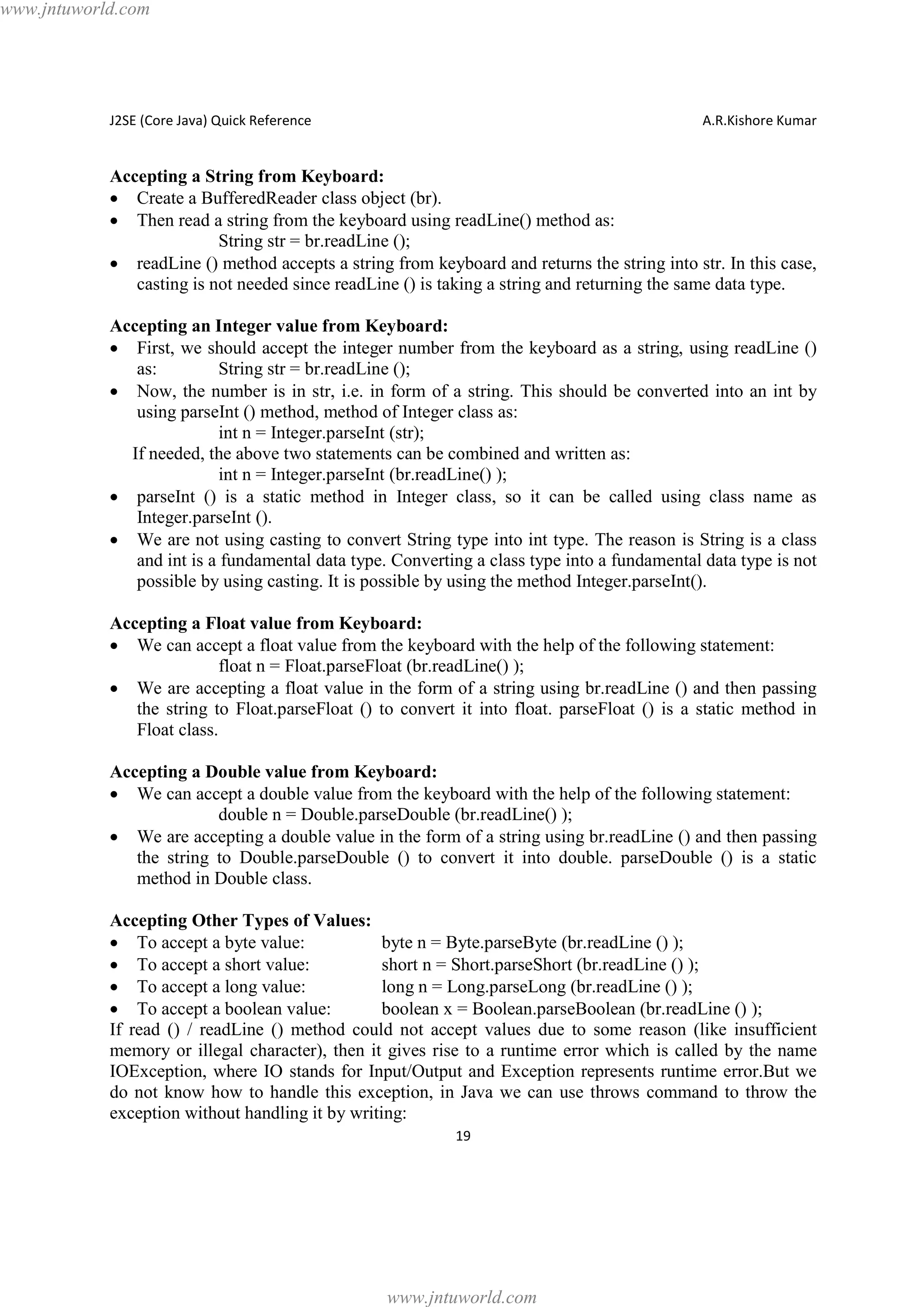 www.jntuworld.com

J2SE (Core Java) Quick Reference

A.R.Kishore Kumar

Accepting a String from Keyboard:
· Create a BufferedReader class object (br).
· Then read a string from the keyboard using readLine() method as:
String str = br.readLine ();
· readLine () method accepts a string from keyboard and returns the string into str. In this case,
casting is not needed since readLine () is taking a string and returning the same data type.
Accepting an Integer value from Keyboard:
· First, we should accept the integer number from the keyboard as a string, using readLine ()
as:
String str = br.readLine ();
· Now, the number is in str, i.e. in form of a string. This should be converted into an int by
using parseInt () method, method of Integer class as:
int n = Integer.parseInt (str);
If needed, the above two statements can be combined and written as:
int n = Integer.parseInt (br.readLine() );
· parseInt () is a static method in Integer class, so it can be called using class name as
Integer.parseInt ().
· We are not using casting to convert String type into int type. The reason is String is a class
and int is a fundamental data type. Converting a class type into a fundamental data type is not
possible by using casting. It is possible by using the method Integer.parseInt().
Accepting a Float value from Keyboard:
· We can accept a float value from the keyboard with the help of the following statement:
float n = Float.parseFloat (br.readLine() );
· We are accepting a float value in the form of a string using br.readLine () and then passing
the string to Float.parseFloat () to convert it into float. parseFloat () is a static method in
Float class.
Accepting a Double value from Keyboard:
· We can accept a double value from the keyboard with the help of the following statement:
double n = Double.parseDouble (br.readLine() );
· We are accepting a double value in the form of a string using br.readLine () and then passing
the string to Double.parseDouble () to convert it into double. parseDouble () is a static
method in Double class.
Accepting Other Types of Values:
· To accept a byte value:
byte n = Byte.parseByte (br.readLine () );
· To accept a short value:
short n = Short.parseShort (br.readLine () );
· To accept a long value:
long n = Long.parseLong (br.readLine () );
· To accept a boolean value:
boolean x = Boolean.parseBoolean (br.readLine () );
If read () / readLine () method could not accept values due to some reason (like insufficient
memory or illegal character), then it gives rise to a runtime error which is called by the name
IOException, where IO stands for Input/Output and Exception represents runtime error.But we
do not know how to handle this exception, in Java we can use throws command to throw the
exception without handling it by writing:
19

www.jntuworld.com

 