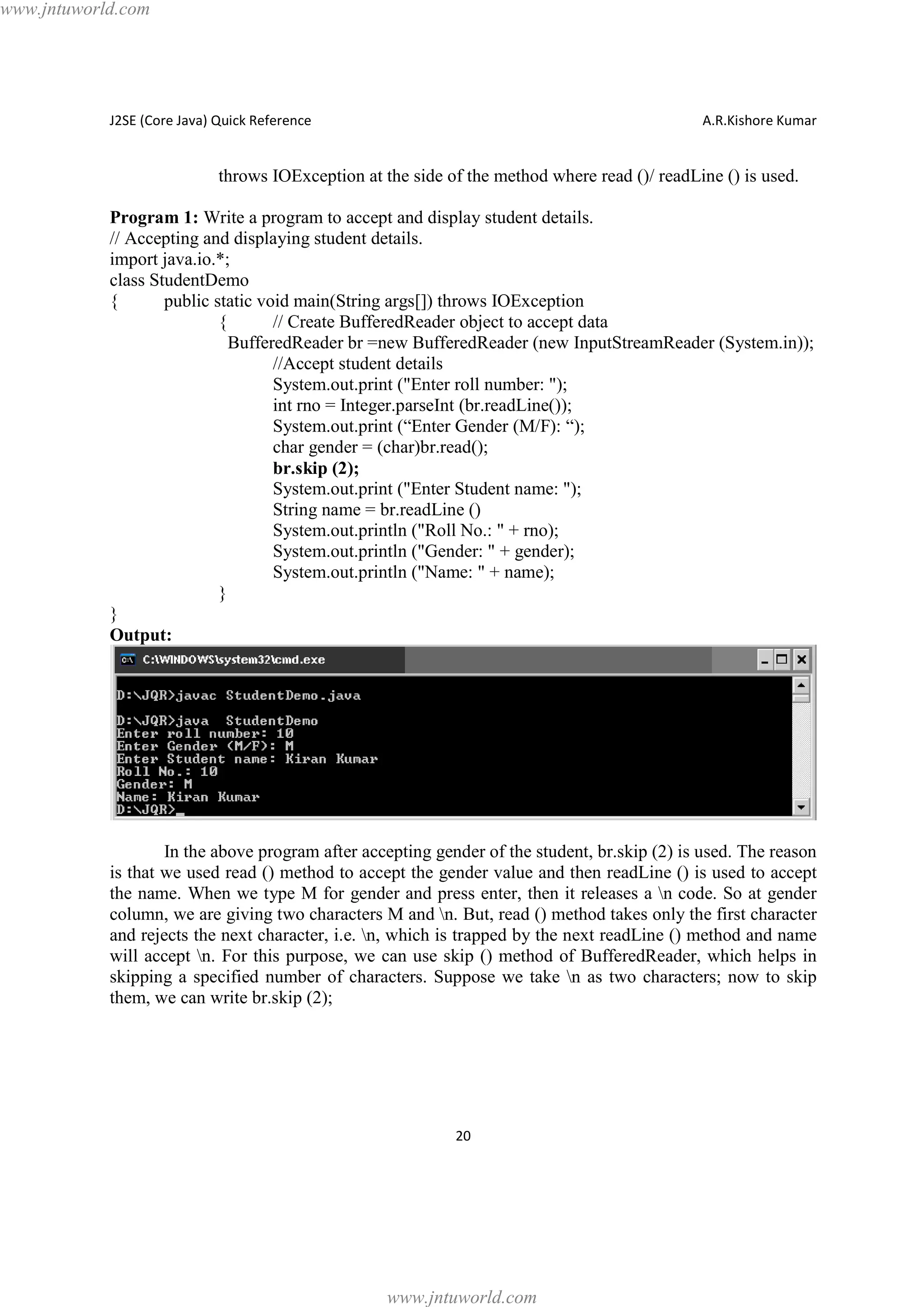 www.jntuworld.com

J2SE (Core Java) Quick Reference

A.R.Kishore Kumar

throws IOException at the side of the method where read ()/ readLine () is used.
Program 1: Write a program to accept and display student details.
// Accepting and displaying student details.
import java.io.*;
class StudentDemo
{
public static void main(String args[]) throws IOException
{
// Create BufferedReader object to accept data
BufferedReader br =new BufferedReader (new InputStreamReader (System.in));
//Accept student details
System.out.print ("Enter roll number: ");
int rno = Integer.parseInt (br.readLine());
System.out.print (“Enter Gender (M/F): “);
char gender = (char)br.read();
br.skip (2);
System.out.print ("Enter Student name: ");
String name = br.readLine ()
System.out.println ("Roll No.: " + rno);
System.out.println ("Gender: " + gender);
System.out.println ("Name: " + name);
}
}
Output:

In the above program after accepting gender of the student, br.skip (2) is used. The reason
is that we used read () method to accept the gender value and then readLine () is used to accept
the name. When we type M for gender and press enter, then it releases a n code. So at gender
column, we are giving two characters M and n. But, read () method takes only the first character
and rejects the next character, i.e. n, which is trapped by the next readLine () method and name
will accept n. For this purpose, we can use skip () method of BufferedReader, which helps in
skipping a specified number of characters. Suppose we take n as two characters; now to skip
them, we can write br.skip (2);

20

www.jntuworld.com

 