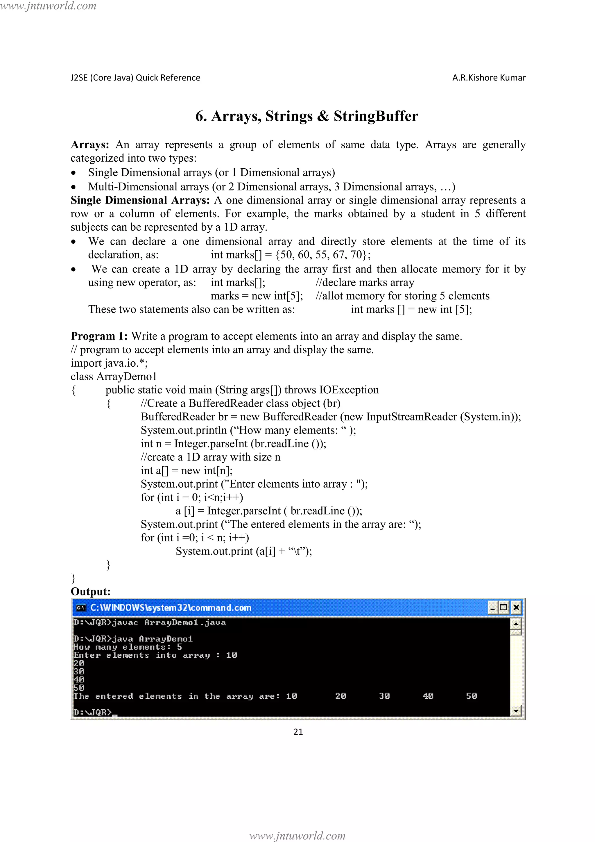 www.jntuworld.com

J2SE (Core Java) Quick Reference

A.R.Kishore Kumar

6. Arrays, Strings & StringBuffer
Arrays: An array represents a group of elements of same data type. Arrays are generally
categorized into two types:
· Single Dimensional arrays (or 1 Dimensional arrays)
· Multi-Dimensional arrays (or 2 Dimensional arrays, 3 Dimensional arrays, …)
Single Dimensional Arrays: A one dimensional array or single dimensional array represents a
row or a column of elements. For example, the marks obtained by a student in 5 different
subjects can be represented by a 1D array.
· We can declare a one dimensional array and directly store elements at the time of its
declaration, as:
int marks[] = {50, 60, 55, 67, 70};
· We can create a 1D array by declaring the array first and then allocate memory for it by
using new operator, as: int marks[];
//declare marks array
marks = new int[5]; //allot memory for storing 5 elements
These two statements also can be written as:
int marks [] = new int [5];
Program 1: Write a program to accept elements into an array and display the same.
// program to accept elements into an array and display the same.
import java.io.*;
class ArrayDemo1
{
public static void main (String args[]) throws IOException
{
//Create a BufferedReader class object (br)
BufferedReader br = new BufferedReader (new InputStreamReader (System.in));
System.out.println (“How many elements: “ );
int n = Integer.parseInt (br.readLine ());
//create a 1D array with size n
int a[] = new int[n];
System.out.print ("Enter elements into array : ");
for (int i = 0; i<n;i++)
a [i] = Integer.parseInt ( br.readLine ());
System.out.print (“The entered elements in the array are: “);
for (int i =0; i < n; i++)
System.out.print (a[i] + “t”);
}
}
Output:

21

www.jntuworld.com

 