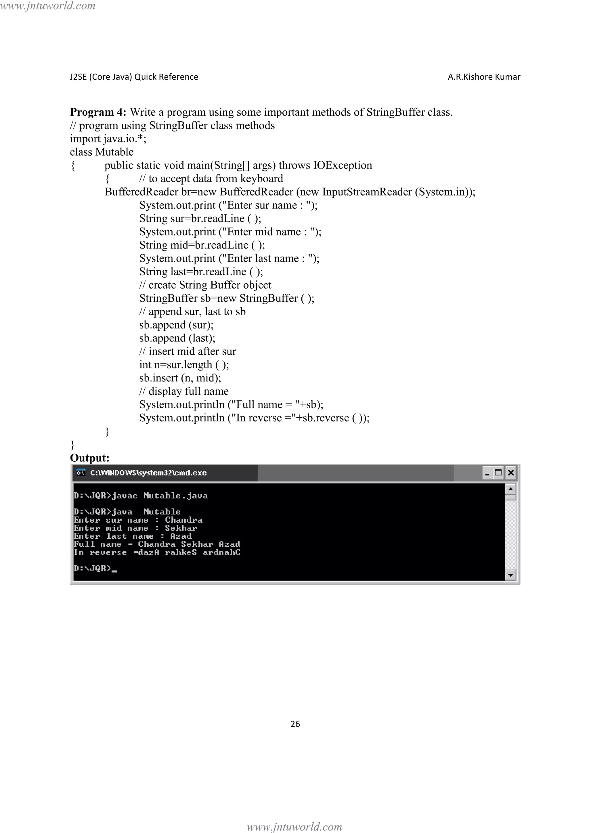 www.jntuworld.com

J2SE (Core Java) Quick Reference

A.R.Kishore Kumar

Program 4: Write a program using some important methods of StringBuffer class.
// program using StringBuffer class methods
import java.io.*;
class Mutable
{
public static void main(String[] args) throws IOException
{
// to accept data from keyboard
BufferedReader br=new BufferedReader (new InputStreamReader (System.in));
System.out.print ("Enter sur name : ");
String sur=br.readLine ( );
System.out.print ("Enter mid name : ");
String mid=br.readLine ( );
System.out.print ("Enter last name : ");
String last=br.readLine ( );
// create String Buffer object
StringBuffer sb=new StringBuffer ( );
// append sur, last to sb
sb.append (sur);
sb.append (last);
// insert mid after sur
int n=sur.length ( );
sb.insert (n, mid);
// display full name
System.out.println ("Full name = "+sb);
System.out.println ("In reverse ="+sb.reverse ( ));
}
}
Output:

26

www.jntuworld.com

 
