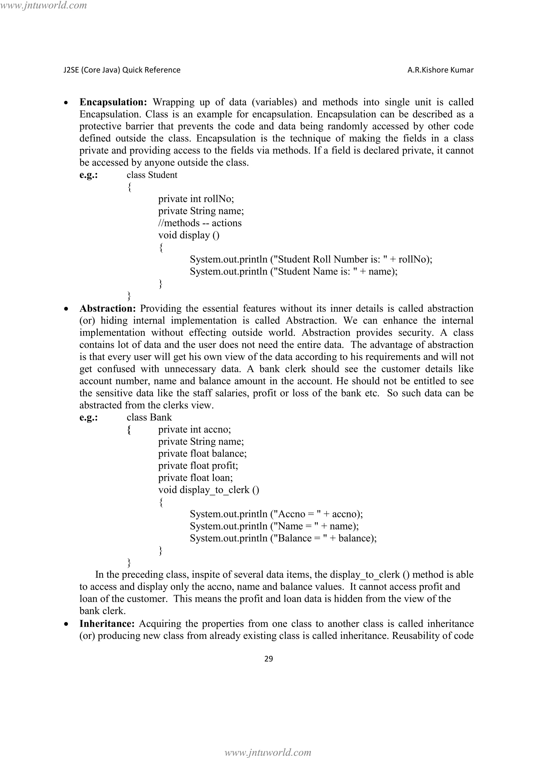 www.jntuworld.com

J2SE (Core Java) Quick Reference

·

·

·

A.R.Kishore Kumar

Encapsulation: Wrapping up of data (variables) and methods into single unit is called
Encapsulation. Class is an example for encapsulation. Encapsulation can be described as a
protective barrier that prevents the code and data being randomly accessed by other code
defined outside the class. Encapsulation is the technique of making the fields in a class
private and providing access to the fields via methods. If a field is declared private, it cannot
be accessed by anyone outside the class.
e.g.:
class Student
{
private int rollNo;
private String name;
//methods -- actions
void display ()
{
System.out.println ("Student Roll Number is: " + rollNo);
System.out.println ("Student Name is: " + name);
}
}
Abstraction: Providing the essential features without its inner details is called abstraction
(or) hiding internal implementation is called Abstraction. We can enhance the internal
implementation without effecting outside world. Abstraction provides security. A class
contains lot of data and the user does not need the entire data. The advantage of abstraction
is that every user will get his own view of the data according to his requirements and will not
get confused with unnecessary data. A bank clerk should see the customer details like
account number, name and balance amount in the account. He should not be entitled to see
the sensitive data like the staff salaries, profit or loss of the bank etc. So such data can be
abstracted from the clerks view.
e.g.:
class Bank
{
private int accno;
private String name;
private float balance;
private float profit;
private float loan;
void display_to_clerk ()
{
System.out.println ("Accno = " + accno);
System.out.println ("Name = " + name);
System.out.println ("Balance = " + balance);
}
}
In the preceding class, inspite of several data items, the display_to_clerk () method is able
to access and display only the accno, name and balance values. It cannot access profit and
loan of the customer. This means the profit and loan data is hidden from the view of the
bank clerk.
Inheritance: Acquiring the properties from one class to another class is called inheritance
(or) producing new class from already existing class is called inheritance. Reusability of code
29

www.jntuworld.com

 