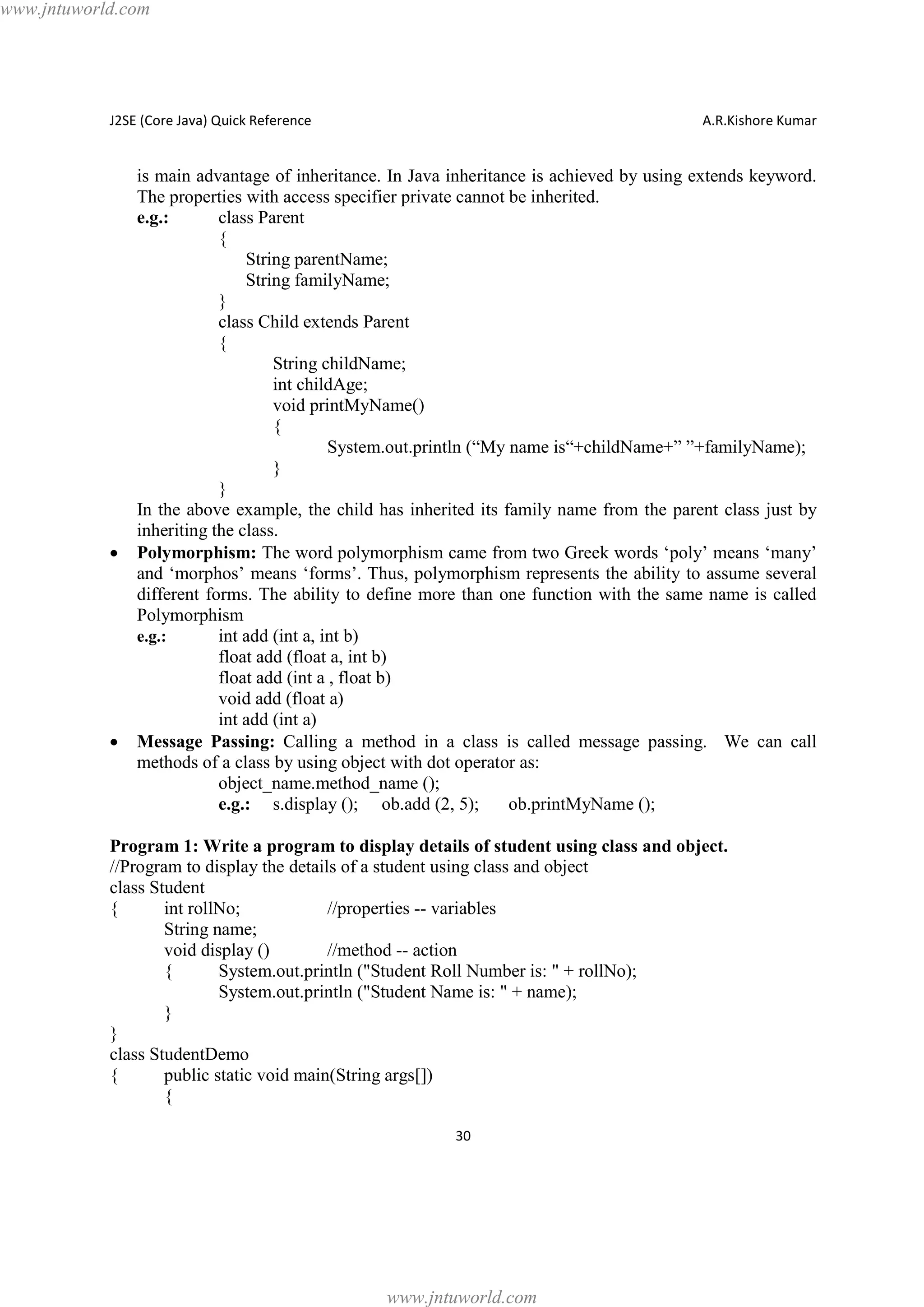 www.jntuworld.com

J2SE (Core Java) Quick Reference

·

·

A.R.Kishore Kumar

is main advantage of inheritance. In Java inheritance is achieved by using extends keyword.
The properties with access specifier private cannot be inherited.
e.g.:
class Parent
{
String parentName;
String familyName;
}
class Child extends Parent
{
String childName;
int childAge;
void printMyName()
{
System.out.println (“My name is“+childName+” ”+familyName);
}
}
In the above example, the child has inherited its family name from the parent class just by
inheriting the class.
Polymorphism: The word polymorphism came from two Greek words ‘poly’ means ‘many’
and ‘morphos’ means ‘forms’. Thus, polymorphism represents the ability to assume several
different forms. The ability to define more than one function with the same name is called
Polymorphism
e.g.:
int add (int a, int b)
float add (float a, int b)
float add (int a , float b)
void add (float a)
int add (int a)
Message Passing: Calling a method in a class is called message passing. We can call
methods of a class by using object with dot operator as:
object_name.method_name ();
e.g.: s.display (); ob.add (2, 5);
ob.printMyName ();

Program 1: Write a program to display details of student using class and object.
//Program to display the details of a student using class and object
class Student
{
int rollNo;
//properties -- variables
String name;
void display ()
//method -- action
{
System.out.println ("Student Roll Number is: " + rollNo);
System.out.println ("Student Name is: " + name);
}
}
class StudentDemo
{
public static void main(String args[])
{
30

www.jntuworld.com

 