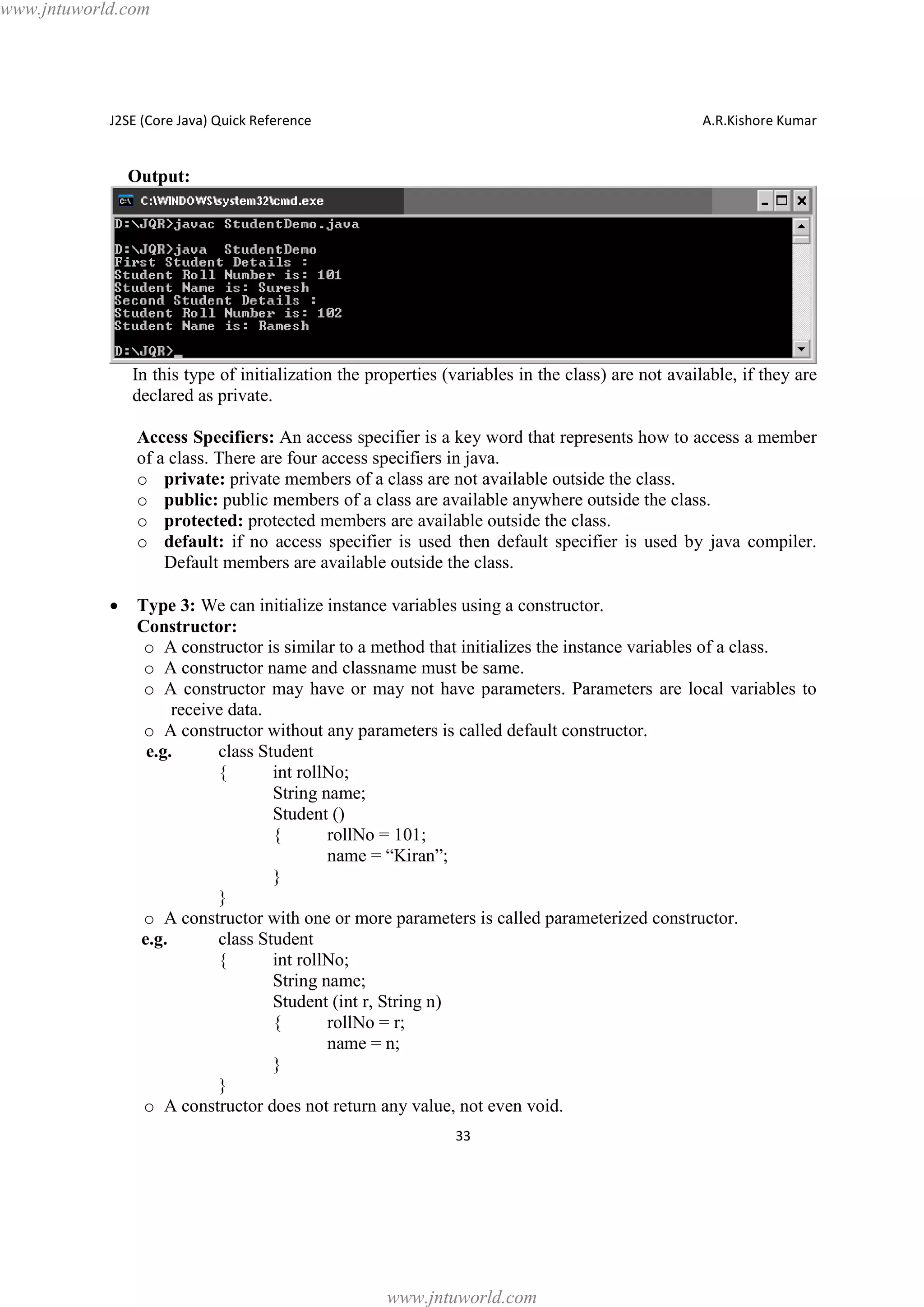 www.jntuworld.com

J2SE (Core Java) Quick Reference

A.R.Kishore Kumar

Output:

In this type of initialization the properties (variables in the class) are not available, if they are
declared as private.
Access Specifiers: An access specifier is a key word that represents how to access a member
of a class. There are four access specifiers in java.
o private: private members of a class are not available outside the class.
o public: public members of a class are available anywhere outside the class.
o protected: protected members are available outside the class.
o default: if no access specifier is used then default specifier is used by java compiler.
Default members are available outside the class.
·

Type 3: We can initialize instance variables using a constructor.
Constructor:
o A constructor is similar to a method that initializes the instance variables of a class.
o A constructor name and classname must be same.
o A constructor may have or may not have parameters. Parameters are local variables to
receive data.
o A constructor without any parameters is called default constructor.
e.g.
class Student
{
int rollNo;
String name;
Student ()
{
rollNo = 101;
name = “Kiran”;
}
}
o A constructor with one or more parameters is called parameterized constructor.
e.g.
class Student
{
int rollNo;
String name;
Student (int r, String n)
{
rollNo = r;
name = n;
}
}
o A constructor does not return any value, not even void.
33

www.jntuworld.com

 