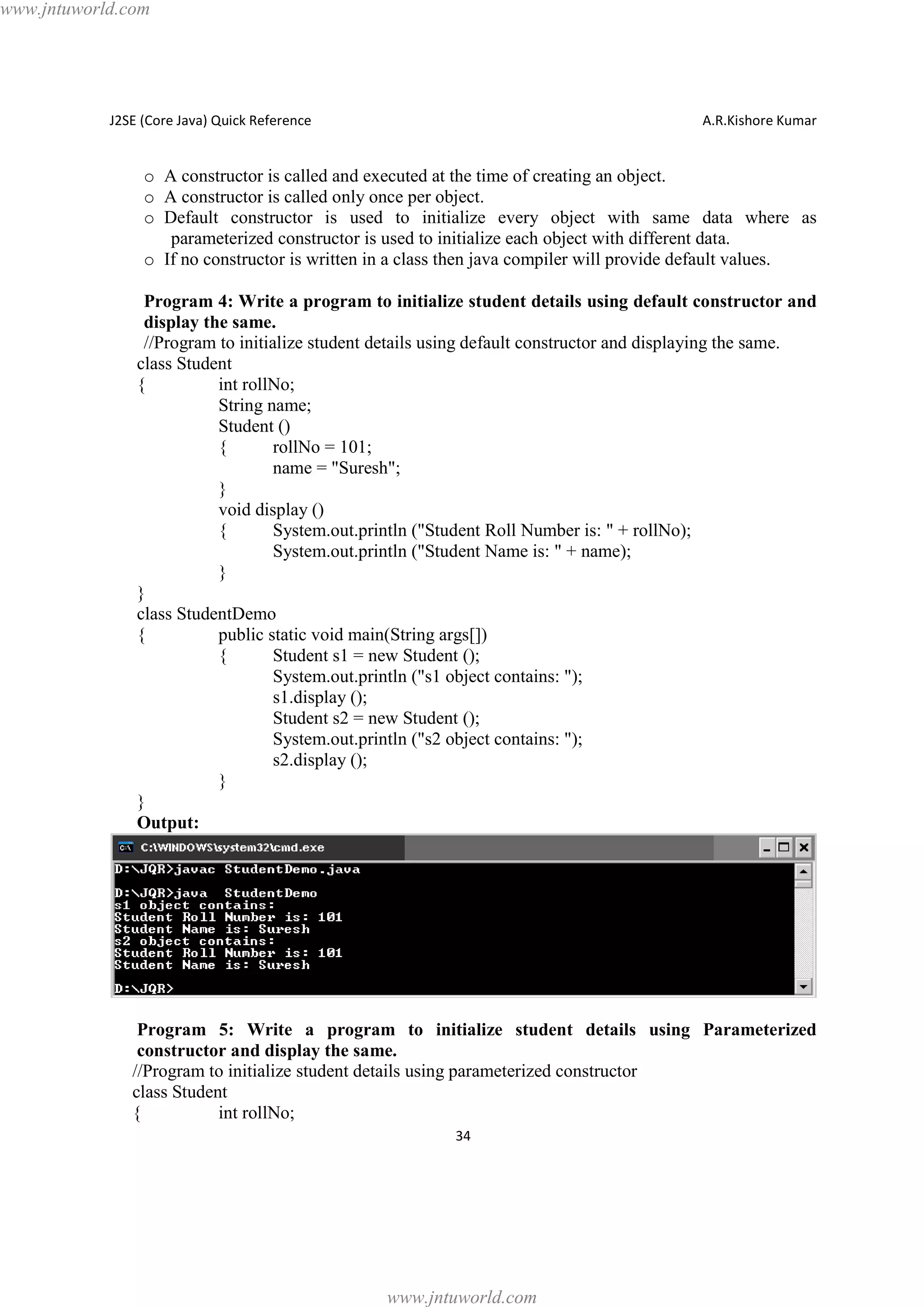 www.jntuworld.com

J2SE (Core Java) Quick Reference

A.R.Kishore Kumar

o A constructor is called and executed at the time of creating an object.
o A constructor is called only once per object.
o Default constructor is used to initialize every object with same data where as
parameterized constructor is used to initialize each object with different data.
o If no constructor is written in a class then java compiler will provide default values.
Program 4: Write a program to initialize student details using default constructor and
display the same.
//Program to initialize student details using default constructor and displaying the same.
class Student
{
int rollNo;
String name;
Student ()
{
rollNo = 101;
name = "Suresh";
}
void display ()
{
System.out.println ("Student Roll Number is: " + rollNo);
System.out.println ("Student Name is: " + name);
}
}
class StudentDemo
{
public static void main(String args[])
{
Student s1 = new Student ();
System.out.println ("s1 object contains: ");
s1.display ();
Student s2 = new Student ();
System.out.println ("s2 object contains: ");
s2.display ();
}
}
Output:

Program 5: Write a program to initialize student details using Parameterized
constructor and display the same.
//Program to initialize student details using parameterized constructor
class Student
{
int rollNo;
34

www.jntuworld.com

 