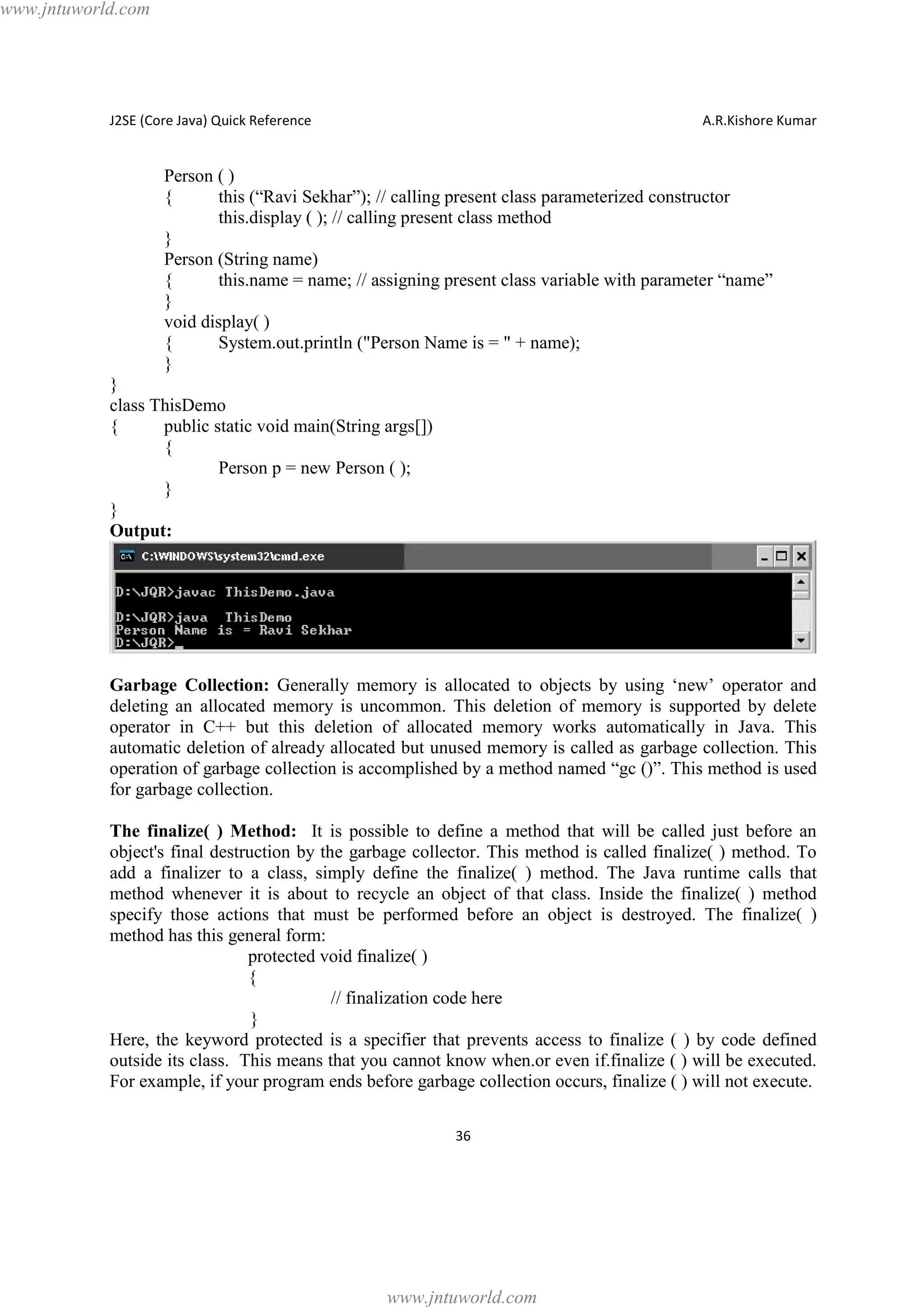 www.jntuworld.com

J2SE (Core Java) Quick Reference

A.R.Kishore Kumar

Person ( )
{
this (“Ravi Sekhar”); // calling present class parameterized constructor
this.display ( ); // calling present class method
}
Person (String name)
{
this.name = name; // assigning present class variable with parameter “name”
}
void display( )
{
System.out.println ("Person Name is = " + name);
}
}
class ThisDemo
{
public static void main(String args[])
{
Person p = new Person ( );
}
}
Output:

Garbage Collection: Generally memory is allocated to objects by using ‘new’ operator and
deleting an allocated memory is uncommon. This deletion of memory is supported by delete
operator in C++ but this deletion of allocated memory works automatically in Java. This
automatic deletion of already allocated but unused memory is called as garbage collection. This
operation of garbage collection is accomplished by a method named “gc ()”. This method is used
for garbage collection.
The finalize( ) Method: It is possible to define a method that will be called just before an
object's final destruction by the garbage collector. This method is called finalize( ) method. To
add a finalizer to a class, simply define the finalize( ) method. The Java runtime calls that
method whenever it is about to recycle an object of that class. Inside the finalize( ) method
specify those actions that must be performed before an object is destroyed. The finalize( )
method has this general form:
protected void finalize( )
{
// finalization code here
}
Here, the keyword protected is a specifier that prevents access to finalize ( ) by code defined
outside its class. This means that you cannot know when.or even if.finalize ( ) will be executed.
For example, if your program ends before garbage collection occurs, finalize ( ) will not execute.
36

www.jntuworld.com

 