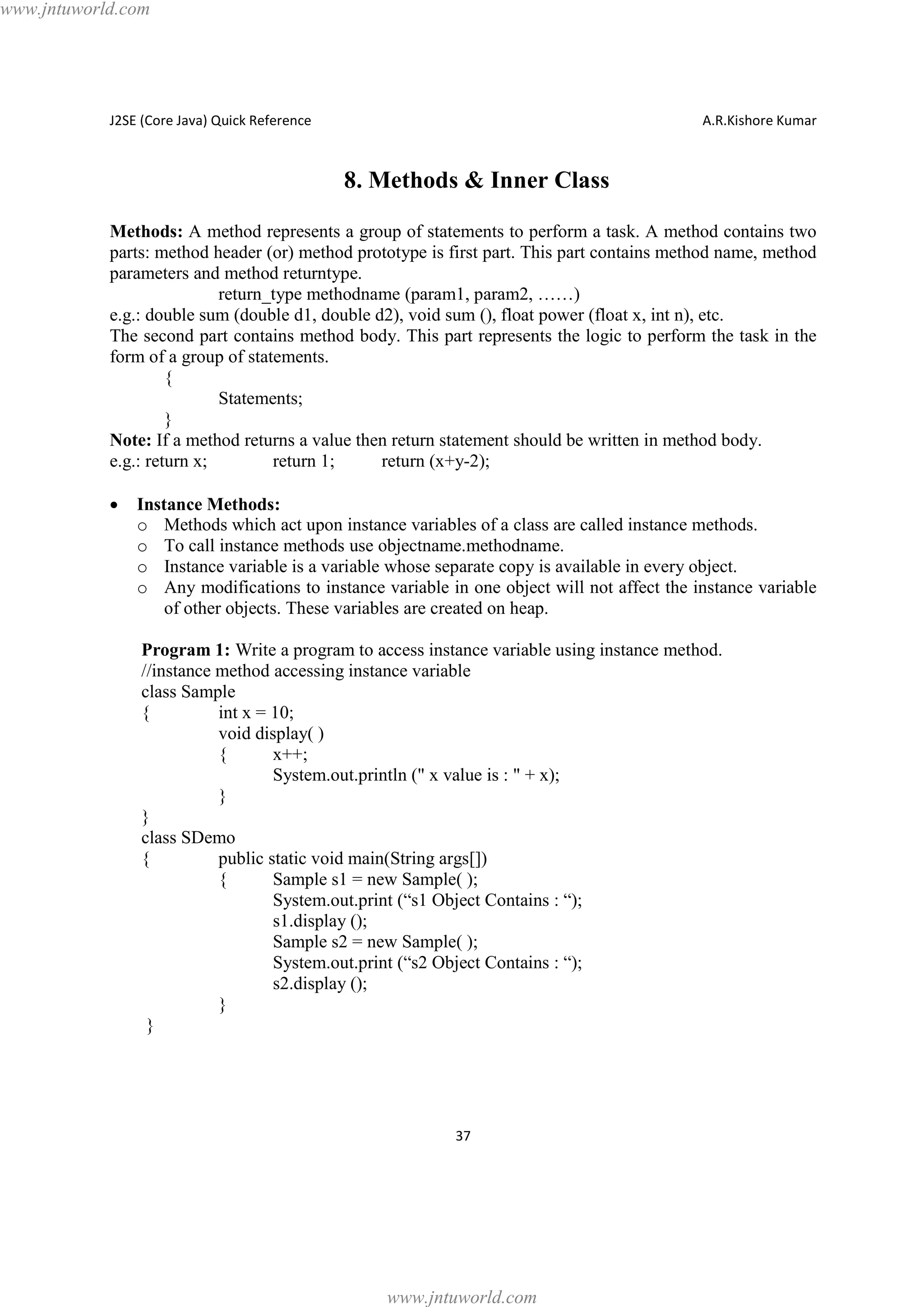 www.jntuworld.com

J2SE (Core Java) Quick Reference

A.R.Kishore Kumar

8. Methods & Inner Class
Methods: A method represents a group of statements to perform a task. A method contains two
parts: method header (or) method prototype is first part. This part contains method name, method
parameters and method returntype.
return_type methodname (param1, param2, ……)
e.g.: double sum (double d1, double d2), void sum (), float power (float x, int n), etc.
The second part contains method body. This part represents the logic to perform the task in the
form of a group of statements.
{
Statements;
}
Note: If a method returns a value then return statement should be written in method body.
e.g.: return x;
return 1;
return (x+y-2);
·

Instance Methods:
o Methods which act upon instance variables of a class are called instance methods.
o To call instance methods use objectname.methodname.
o Instance variable is a variable whose separate copy is available in every object.
o Any modifications to instance variable in one object will not affect the instance variable
of other objects. These variables are created on heap.
Program 1: Write a program to access instance variable using instance method.
//instance method accessing instance variable
class Sample
{
int x = 10;
void display( )
{
x++;
System.out.println (" x value is : " + x);
}
}
class SDemo
{
public static void main(String args[])
{
Sample s1 = new Sample( );
System.out.print (“s1 Object Contains : “);
s1.display ();
Sample s2 = new Sample( );
System.out.print (“s2 Object Contains : “);
s2.display ();
}
}

37

www.jntuworld.com

 