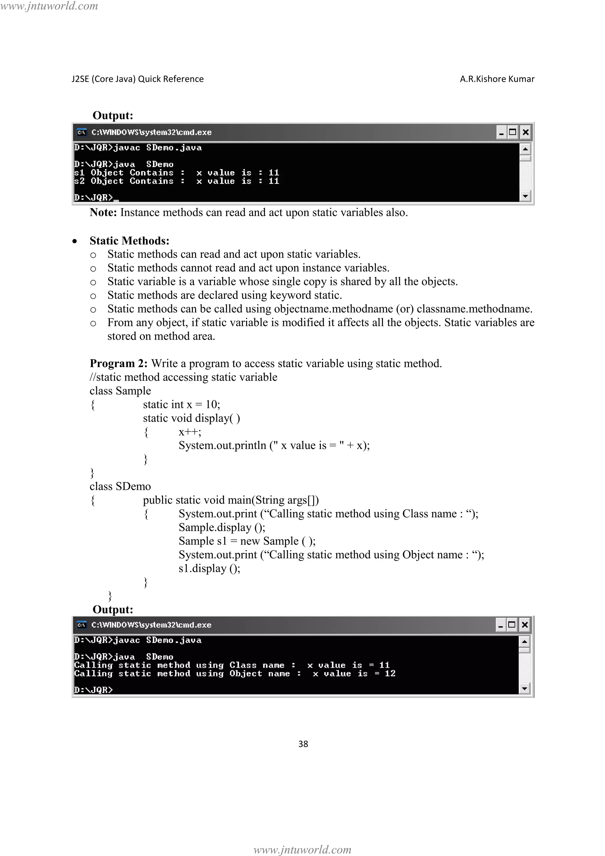 www.jntuworld.com

J2SE (Core Java) Quick Reference

A.R.Kishore Kumar

Output:

Note: Instance methods can read and act upon static variables also.
·

Static Methods:
o Static methods can read and act upon static variables.
o Static methods cannot read and act upon instance variables.
o Static variable is a variable whose single copy is shared by all the objects.
o Static methods are declared using keyword static.
o Static methods can be called using objectname.methodname (or) classname.methodname.
o From any object, if static variable is modified it affects all the objects. Static variables are
stored on method area.
Program 2: Write a program to access static variable using static method.
//static method accessing static variable
class Sample
{
static int x = 10;
static void display( )
{
x++;
System.out.println (" x value is = " + x);
}
}
class SDemo
{
public static void main(String args[])
{
System.out.print (“Calling static method using Class name : “);
Sample.display ();
Sample s1 = new Sample ( );
System.out.print (“Calling static method using Object name : “);
s1.display ();
}
}
Output:

38

www.jntuworld.com

 