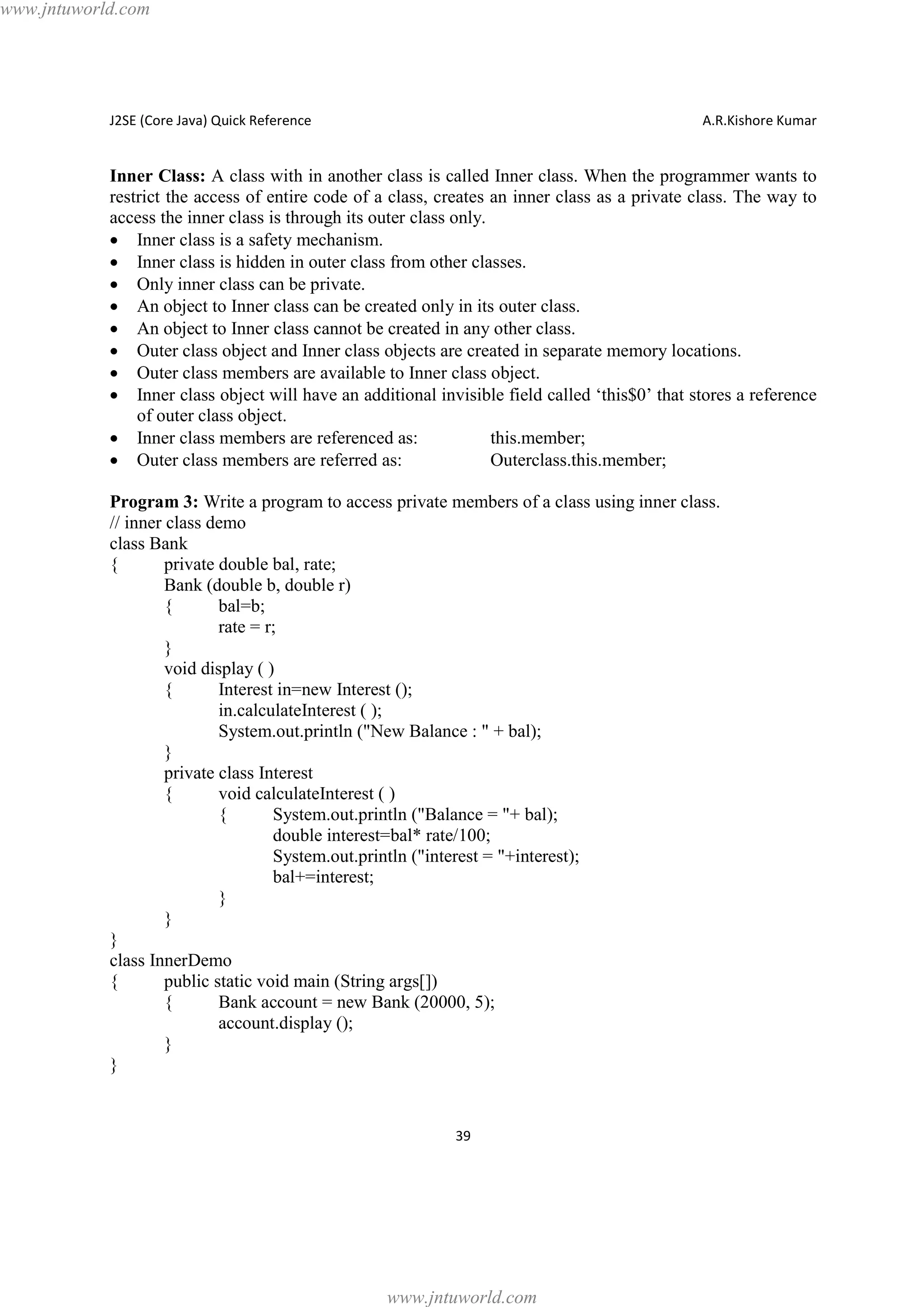 www.jntuworld.com

J2SE (Core Java) Quick Reference

A.R.Kishore Kumar

Inner Class: A class with in another class is called Inner class. When the programmer wants to
restrict the access of entire code of a class, creates an inner class as a private class. The way to
access the inner class is through its outer class only.
· Inner class is a safety mechanism.
· Inner class is hidden in outer class from other classes.
· Only inner class can be private.
· An object to Inner class can be created only in its outer class.
· An object to Inner class cannot be created in any other class.
· Outer class object and Inner class objects are created in separate memory locations.
· Outer class members are available to Inner class object.
· Inner class object will have an additional invisible field called ‘this$0’ that stores a reference
of outer class object.
· Inner class members are referenced as:
this.member;
· Outer class members are referred as:
Outerclass.this.member;
Program 3: Write a program to access private members of a class using inner class.
// inner class demo
class Bank
{
private double bal, rate;
Bank (double b, double r)
{
bal=b;
rate = r;
}
void display ( )
{
Interest in=new Interest ();
in.calculateInterest ( );
System.out.println ("New Balance : " + bal);
}
private class Interest
{
void calculateInterest ( )
{
System.out.println ("Balance = "+ bal);
double interest=bal* rate/100;
System.out.println ("interest = "+interest);
bal+=interest;
}
}
}
class InnerDemo
{
public static void main (String args[])
{
Bank account = new Bank (20000, 5);
account.display ();
}
}

39

www.jntuworld.com

 