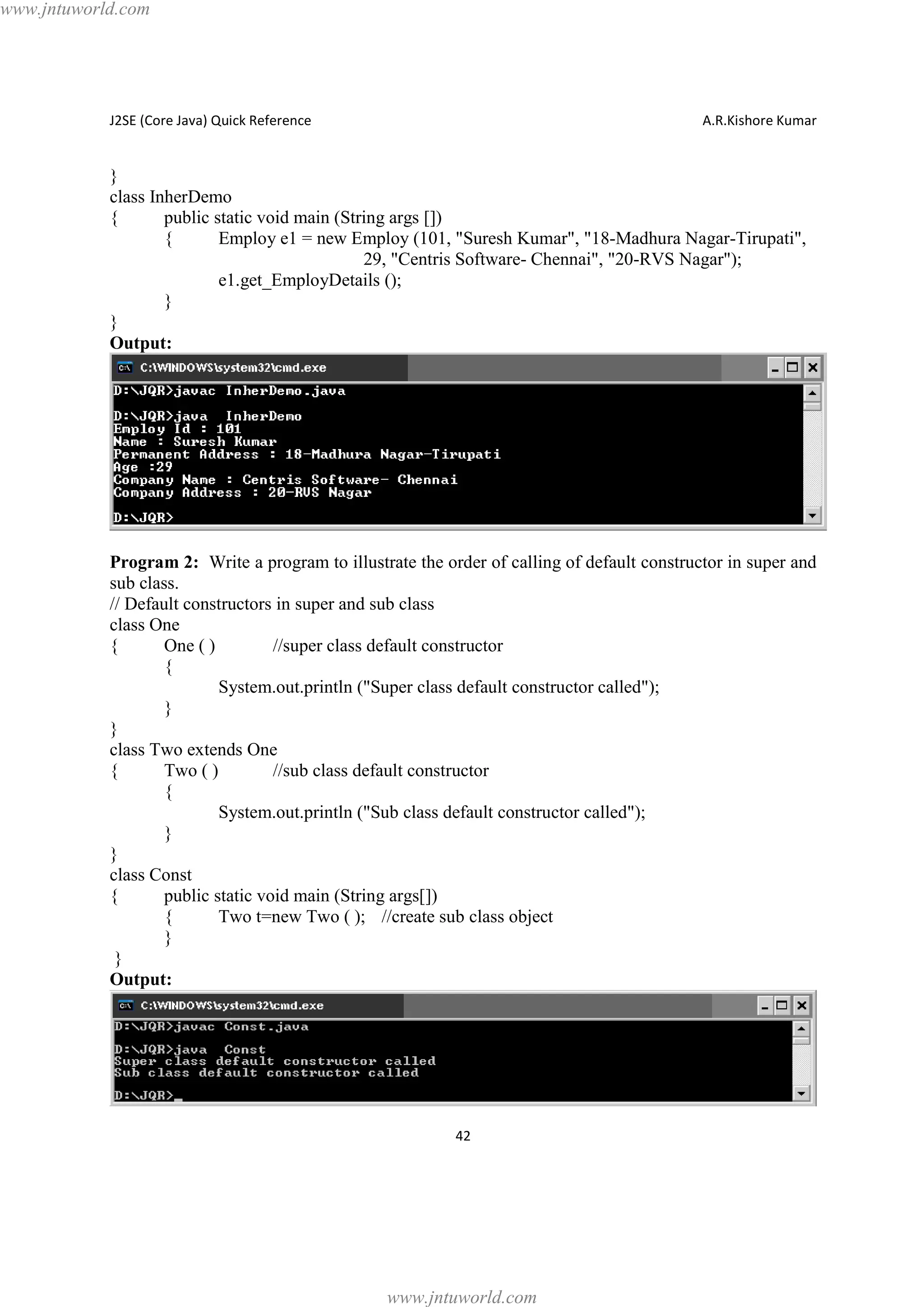 www.jntuworld.com

J2SE (Core Java) Quick Reference

A.R.Kishore Kumar

}
class InherDemo
{
public static void main (String args [])
{
Employ e1 = new Employ (101, "Suresh Kumar", "18-Madhura Nagar-Tirupati",
29, "Centris Software- Chennai", "20-RVS Nagar");
e1.get_EmployDetails ();
}
}
Output:

Program 2: Write a program to illustrate the order of calling of default constructor in super and
sub class.
// Default constructors in super and sub class
class One
{
One ( )
//super class default constructor
{
System.out.println ("Super class default constructor called");
}
}
class Two extends One
{
Two ( )
//sub class default constructor
{
System.out.println ("Sub class default constructor called");
}
}
class Const
{
public static void main (String args[])
{
Two t=new Two ( ); //create sub class object
}
}
Output:

42

www.jntuworld.com

 