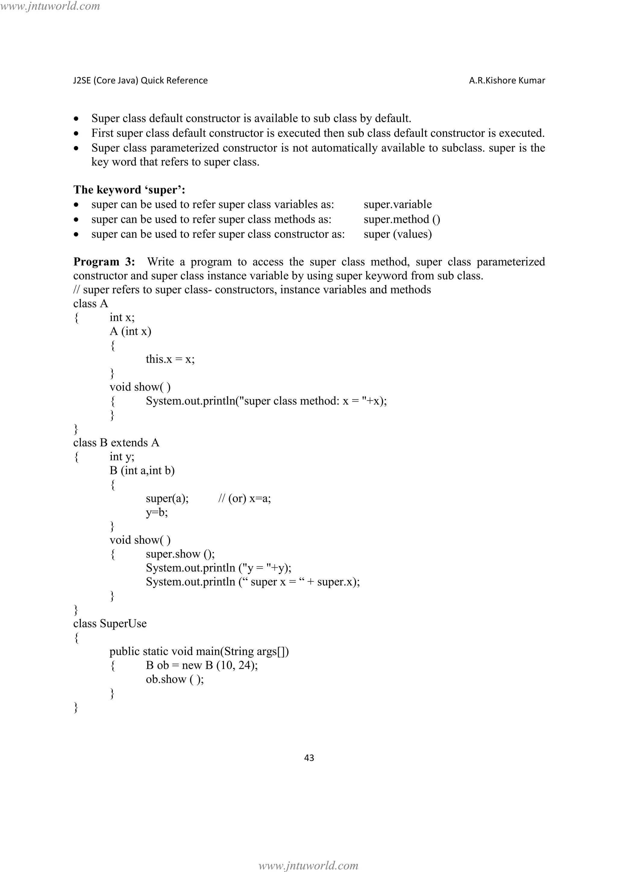 www.jntuworld.com

J2SE (Core Java) Quick Reference

·
·
·

A.R.Kishore Kumar

Super class default constructor is available to sub class by default.
First super class default constructor is executed then sub class default constructor is executed.
Super class parameterized constructor is not automatically available to subclass. super is the
key word that refers to super class.

The keyword ‘super’:
· super can be used to refer super class variables as:
· super can be used to refer super class methods as:
· super can be used to refer super class constructor as:

super.variable
super.method ()
super (values)

Program 3: Write a program to access the super class method, super class parameterized
constructor and super class instance variable by using super keyword from sub class.
// super refers to super class- constructors, instance variables and methods
class A
{
int x;
A (int x)
{
this.x = x;
}
void show( )
{
System.out.println("super class method: x = "+x);
}
}
class B extends A
{
int y;
B (int a,int b)
{
super(a);
// (or) x=a;
y=b;
}
void show( )
{
super.show ();
System.out.println ("y = "+y);
System.out.println (“ super x = “ + super.x);
}
}
class SuperUse
{
public static void main(String args[])
{
B ob = new B (10, 24);
ob.show ( );
}
}

43

www.jntuworld.com

 