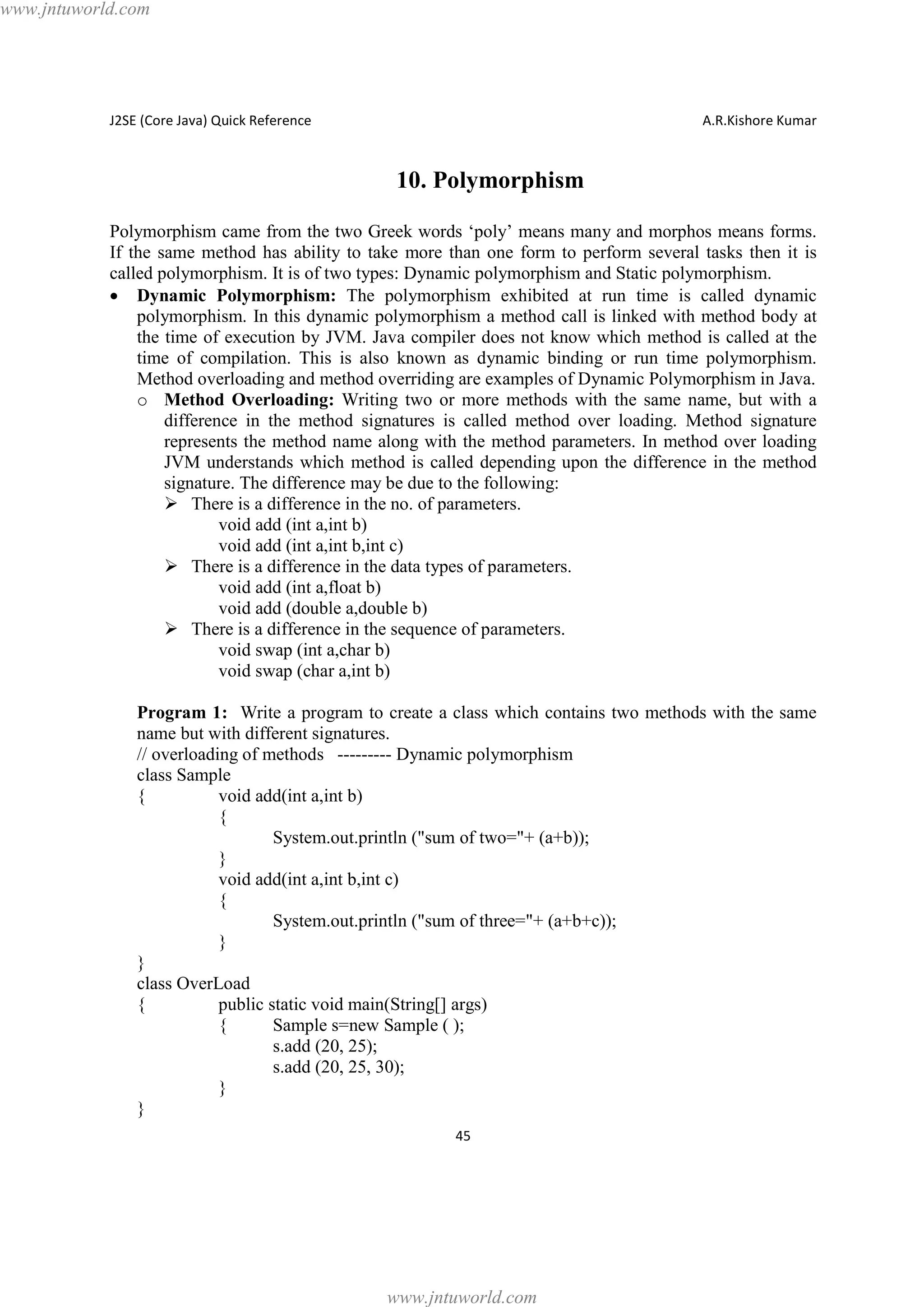 www.jntuworld.com

J2SE (Core Java) Quick Reference

A.R.Kishore Kumar

10. Polymorphism
Polymorphism came from the two Greek words ‘poly’ means many and morphos means forms.
If the same method has ability to take more than one form to perform several tasks then it is
called polymorphism. It is of two types: Dynamic polymorphism and Static polymorphism.
· Dynamic Polymorphism: The polymorphism exhibited at run time is called dynamic
polymorphism. In this dynamic polymorphism a method call is linked with method body at
the time of execution by JVM. Java compiler does not know which method is called at the
time of compilation. This is also known as dynamic binding or run time polymorphism.
Method overloading and method overriding are examples of Dynamic Polymorphism in Java.
o Method Overloading: Writing two or more methods with the same name, but with a
difference in the method signatures is called method over loading. Method signature
represents the method name along with the method parameters. In method over loading
JVM understands which method is called depending upon the difference in the method
signature. The difference may be due to the following:
Ø There is a difference in the no. of parameters.
void add (int a,int b)
void add (int a,int b,int c)
Ø There is a difference in the data types of parameters.
void add (int a,float b)
void add (double a,double b)
Ø There is a difference in the sequence of parameters.
void swap (int a,char b)
void swap (char a,int b)
Program 1: Write a program to create a class which contains two methods with the same
name but with different signatures.
// overloading of methods --------- Dynamic polymorphism
class Sample
{
void add(int a,int b)
{
System.out.println ("sum of two="+ (a+b));
}
void add(int a,int b,int c)
{
System.out.println ("sum of three="+ (a+b+c));
}
}
class OverLoad
{
public static void main(String[] args)
{
Sample s=new Sample ( );
s.add (20, 25);
s.add (20, 25, 30);
}
}
45

www.jntuworld.com

 