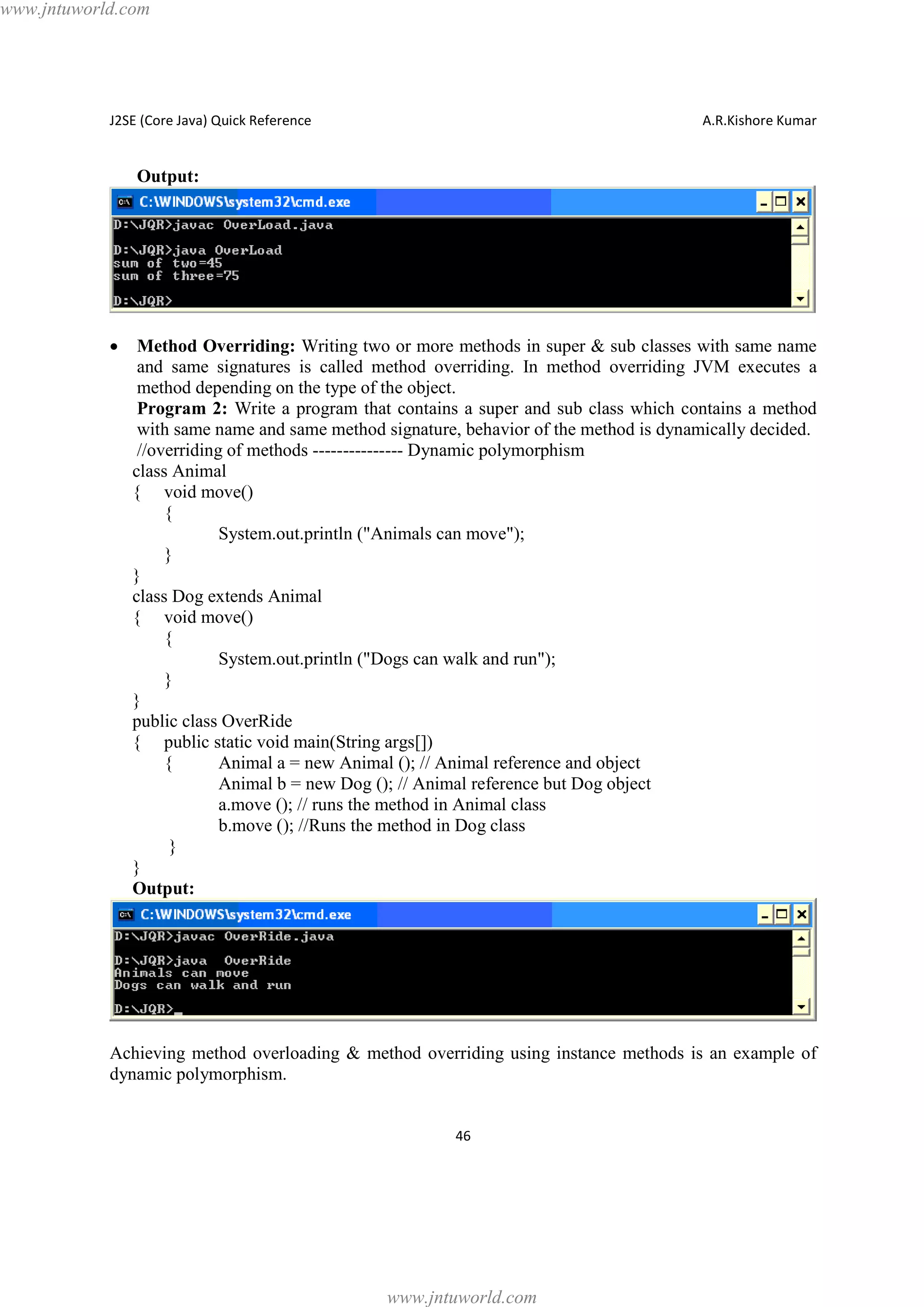 www.jntuworld.com

J2SE (Core Java) Quick Reference

A.R.Kishore Kumar

Output:

·

Method Overriding: Writing two or more methods in super & sub classes with same name
and same signatures is called method overriding. In method overriding JVM executes a
method depending on the type of the object.
Program 2: Write a program that contains a super and sub class which contains a method
with same name and same method signature, behavior of the method is dynamically decided.
//overriding of methods --------------- Dynamic polymorphism
class Animal
{ void move()
{
System.out.println ("Animals can move");
}
}
class Dog extends Animal
{ void move()
{
System.out.println ("Dogs can walk and run");
}
}
public class OverRide
{ public static void main(String args[])
{
Animal a = new Animal (); // Animal reference and object
Animal b = new Dog (); // Animal reference but Dog object
a.move (); // runs the method in Animal class
b.move (); //Runs the method in Dog class
}
}
Output:

Achieving method overloading & method overriding using instance methods is an example of
dynamic polymorphism.
46

www.jntuworld.com

 