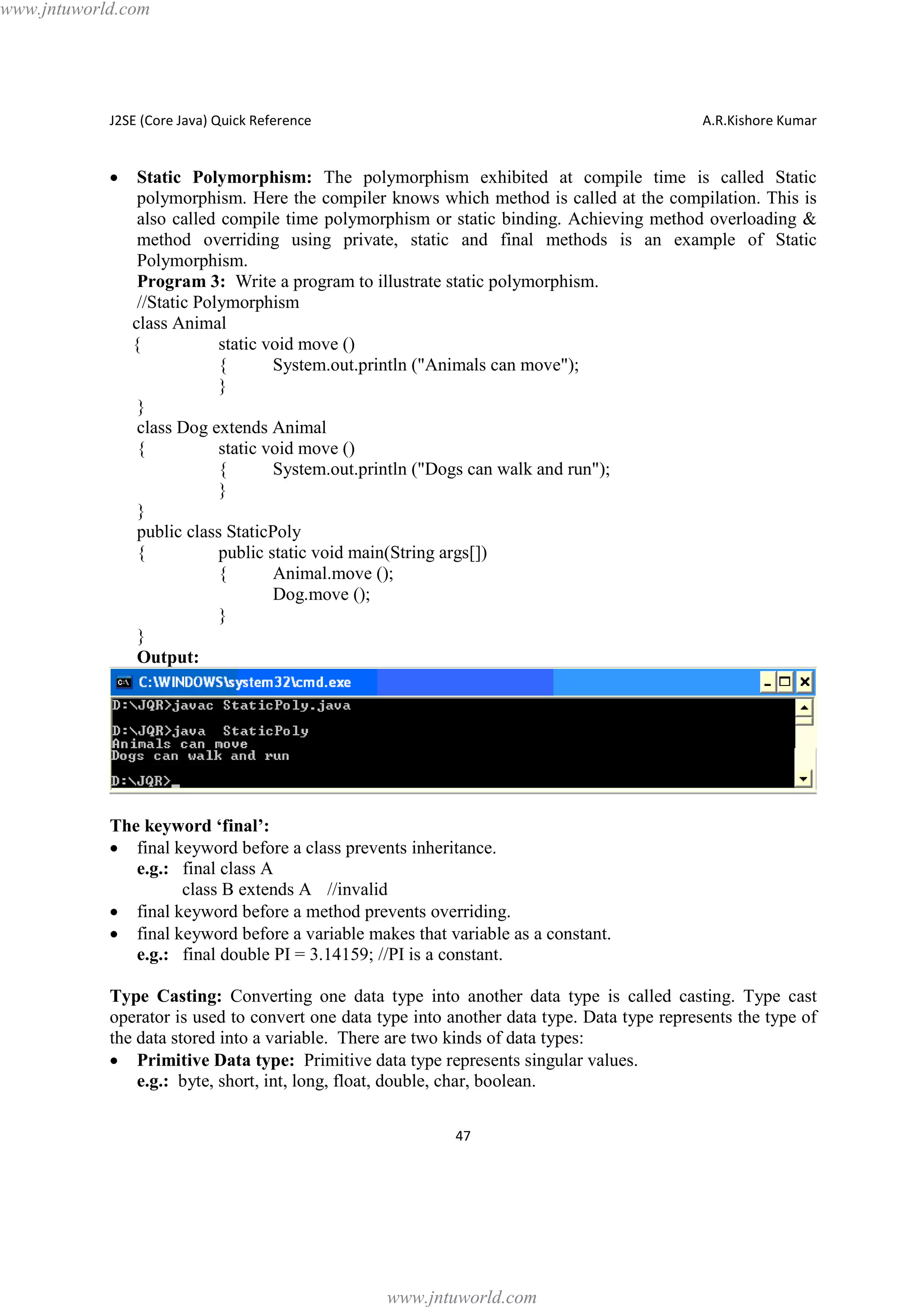 www.jntuworld.com

J2SE (Core Java) Quick Reference

·

A.R.Kishore Kumar

Static Polymorphism: The polymorphism exhibited at compile time is called Static
polymorphism. Here the compiler knows which method is called at the compilation. This is
also called compile time polymorphism or static binding. Achieving method overloading &
method overriding using private, static and final methods is an example of Static
Polymorphism.
Program 3: Write a program to illustrate static polymorphism.
//Static Polymorphism
class Animal
{
static void move ()
{
System.out.println ("Animals can move");
}
}
class Dog extends Animal
{
static void move ()
{
System.out.println ("Dogs can walk and run");
}
}
public class StaticPoly
{
public static void main(String args[])
{
Animal.move ();
Dog.move ();
}
}
Output:

The keyword ‘final’:
· final keyword before a class prevents inheritance.
e.g.: final class A
class B extends A //invalid
· final keyword before a method prevents overriding.
· final keyword before a variable makes that variable as a constant.
e.g.: final double PI = 3.14159; //PI is a constant.
Type Casting: Converting one data type into another data type is called casting. Type cast
operator is used to convert one data type into another data type. Data type represents the type of
the data stored into a variable. There are two kinds of data types:
· Primitive Data type: Primitive data type represents singular values.
e.g.: byte, short, int, long, float, double, char, boolean.
47

www.jntuworld.com

 