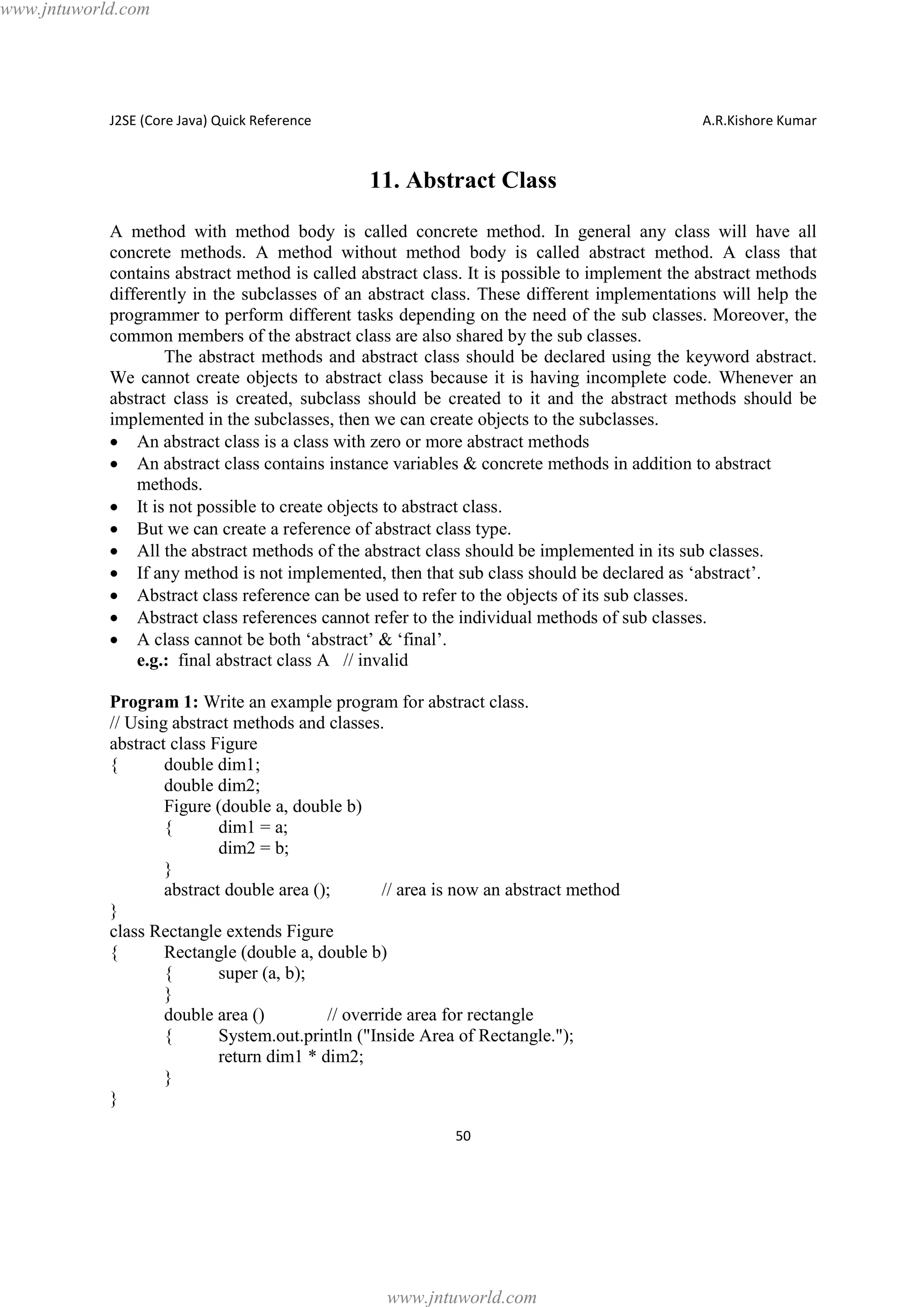 www.jntuworld.com

J2SE (Core Java) Quick Reference

A.R.Kishore Kumar

11. Abstract Class
A method with method body is called concrete method. In general any class will have all
concrete methods. A method without method body is called abstract method. A class that
contains abstract method is called abstract class. It is possible to implement the abstract methods
differently in the subclasses of an abstract class. These different implementations will help the
programmer to perform different tasks depending on the need of the sub classes. Moreover, the
common members of the abstract class are also shared by the sub classes.
The abstract methods and abstract class should be declared using the keyword abstract.
We cannot create objects to abstract class because it is having incomplete code. Whenever an
abstract class is created, subclass should be created to it and the abstract methods should be
implemented in the subclasses, then we can create objects to the subclasses.
· An abstract class is a class with zero or more abstract methods
· An abstract class contains instance variables & concrete methods in addition to abstract
methods.
· It is not possible to create objects to abstract class.
· But we can create a reference of abstract class type.
· All the abstract methods of the abstract class should be implemented in its sub classes.
· If any method is not implemented, then that sub class should be declared as ‘abstract’.
· Abstract class reference can be used to refer to the objects of its sub classes.
· Abstract class references cannot refer to the individual methods of sub classes.
· A class cannot be both ‘abstract’ & ‘final’.
e.g.: final abstract class A // invalid
Program 1: Write an example program for abstract class.
// Using abstract methods and classes.
abstract class Figure
{
double dim1;
double dim2;
Figure (double a, double b)
{
dim1 = a;
dim2 = b;
}
abstract double area ();
// area is now an abstract method
}
class Rectangle extends Figure
{
Rectangle (double a, double b)
{
super (a, b);
}
double area ()
// override area for rectangle
{
System.out.println ("Inside Area of Rectangle.");
return dim1 * dim2;
}
}
50

www.jntuworld.com

 