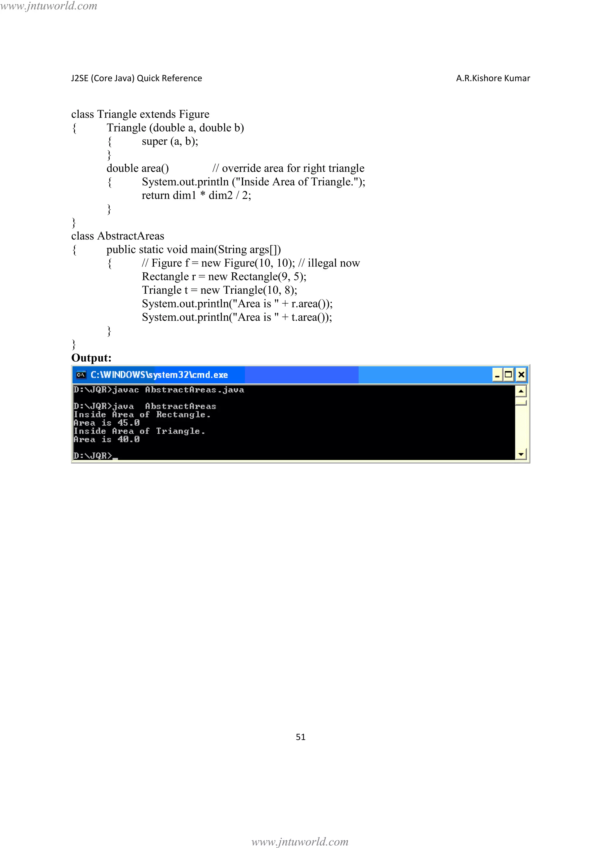 www.jntuworld.com

J2SE (Core Java) Quick Reference

A.R.Kishore Kumar

class Triangle extends Figure
{
Triangle (double a, double b)
{
super (a, b);
}
double area()
// override area for right triangle
{
System.out.println ("Inside Area of Triangle.");
return dim1 * dim2 / 2;
}
}
class AbstractAreas
{
public static void main(String args[])
{
// Figure f = new Figure(10, 10); // illegal now
Rectangle r = new Rectangle(9, 5);
Triangle t = new Triangle(10, 8);
System.out.println("Area is " + r.area());
System.out.println("Area is " + t.area());
}
}
Output:

51

www.jntuworld.com

 