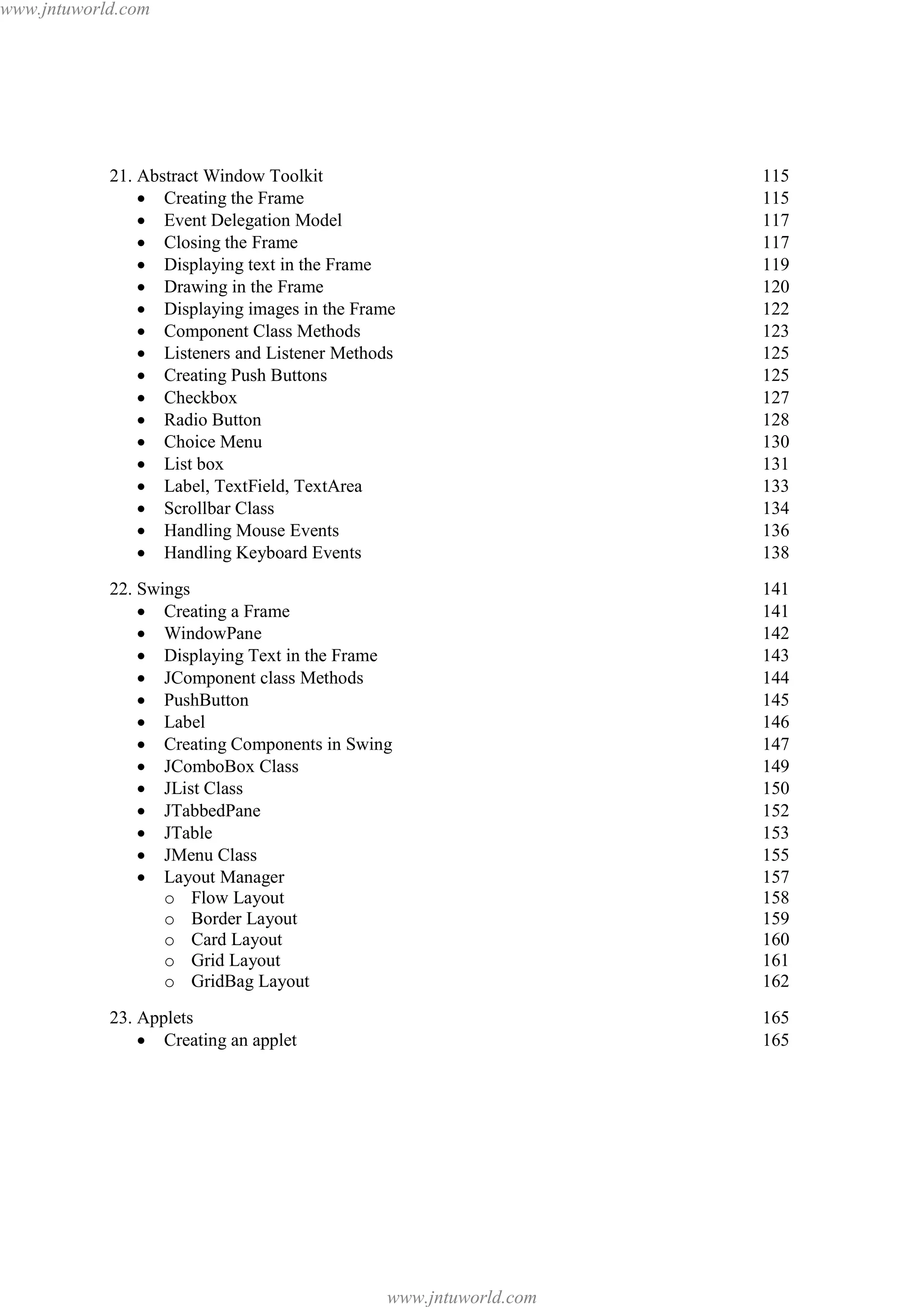 www.jntuworld.com

21. Abstract Window Toolkit
· Creating the Frame
· Event Delegation Model
· Closing the Frame
· Displaying text in the Frame
· Drawing in the Frame
· Displaying images in the Frame
· Component Class Methods
· Listeners and Listener Methods
· Creating Push Buttons
· Checkbox
· Radio Button
· Choice Menu
· List box
· Label, TextField, TextArea
· Scrollbar Class
· Handling Mouse Events
· Handling Keyboard Events

115
115
117
117
119
120
122
123
125
125
127
128
130
131
133
134
136
138

22. Swings
· Creating a Frame
· WindowPane
· Displaying Text in the Frame
· JComponent class Methods
· PushButton
· Label
· Creating Components in Swing
· JComboBox Class
· JList Class
· JTabbedPane
· JTable
· JMenu Class
· Layout Manager
o Flow Layout
o Border Layout
o Card Layout
o Grid Layout
o GridBag Layout

141
141
142
143
144
145
146
147
149
150
152
153
155
157
158
159
160
161
162

23. Applets
· Creating an applet

165
165

www.jntuworld.com

 