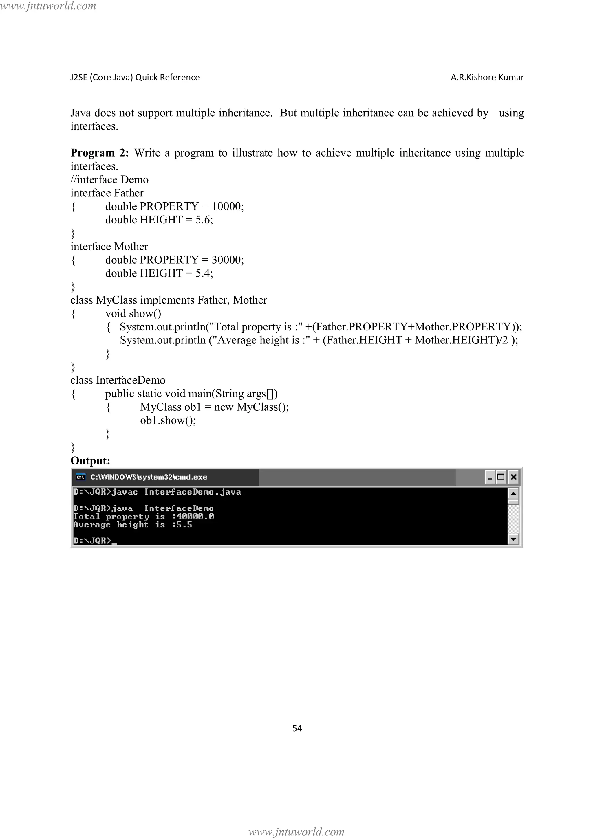 www.jntuworld.com

J2SE (Core Java) Quick Reference

A.R.Kishore Kumar

Java does not support multiple inheritance. But multiple inheritance can be achieved by using
interfaces.
Program 2: Write a program to illustrate how to achieve multiple inheritance using multiple
interfaces.
//interface Demo
interface Father
{
double PROPERTY = 10000;
double HEIGHT = 5.6;
}
interface Mother
{
double PROPERTY = 30000;
double HEIGHT = 5.4;
}
class MyClass implements Father, Mother
{
void show()
{ System.out.println("Total property is :" +(Father.PROPERTY+Mother.PROPERTY));
System.out.println ("Average height is :" + (Father.HEIGHT + Mother.HEIGHT)/2 );
}
}
class InterfaceDemo
{
public static void main(String args[])
{
MyClass ob1 = new MyClass();
ob1.show();
}
}
Output:

54

www.jntuworld.com

 