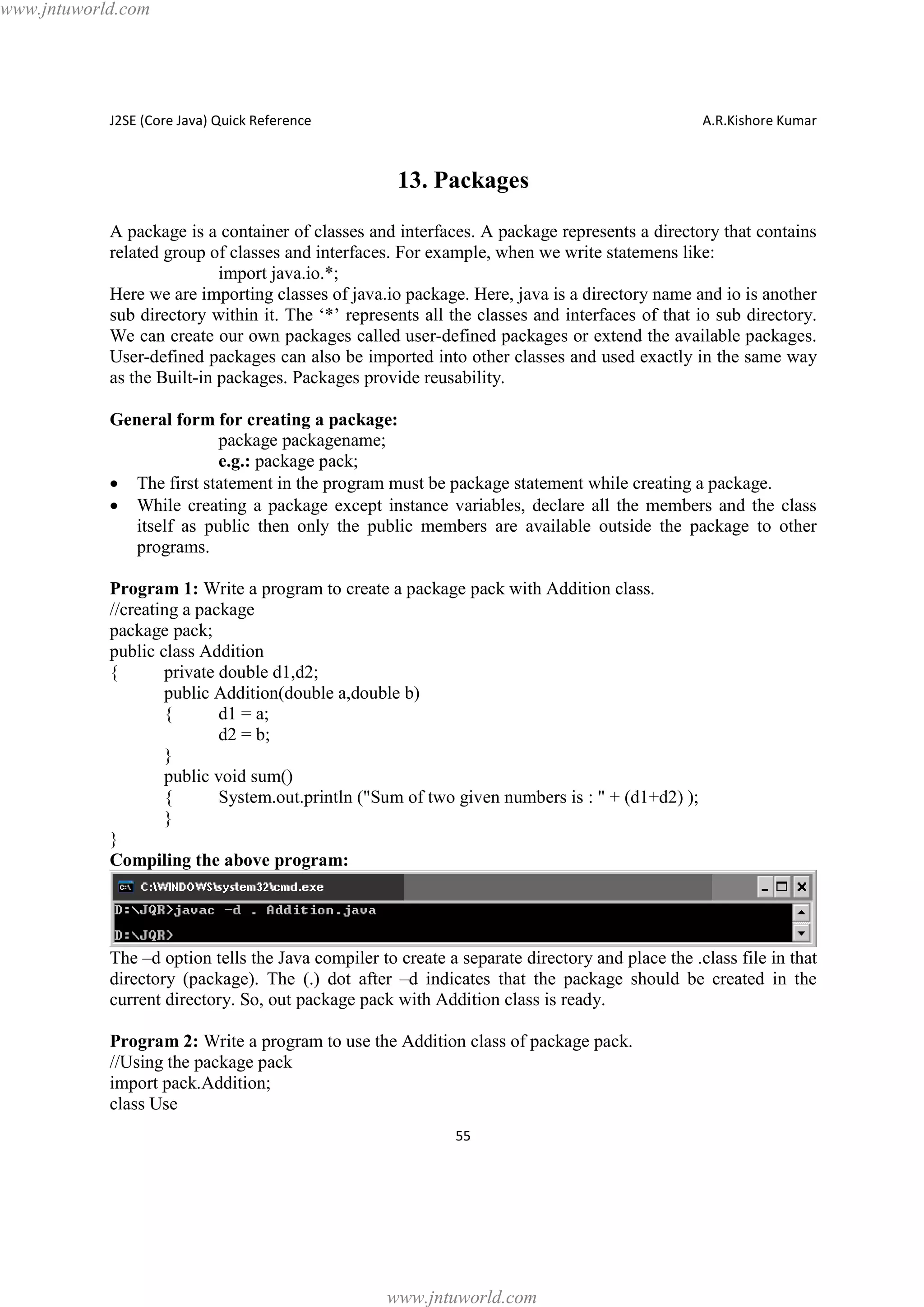 www.jntuworld.com

J2SE (Core Java) Quick Reference

A.R.Kishore Kumar

13. Packages
A package is a container of classes and interfaces. A package represents a directory that contains
related group of classes and interfaces. For example, when we write statemens like:
import java.io.*;
Here we are importing classes of java.io package. Here, java is a directory name and io is another
sub directory within it. The ‘*’ represents all the classes and interfaces of that io sub directory.
We can create our own packages called user-defined packages or extend the available packages.
User-defined packages can also be imported into other classes and used exactly in the same way
as the Built-in packages. Packages provide reusability.
General form for creating a package:
package packagename;
e.g.: package pack;
· The first statement in the program must be package statement while creating a package.
· While creating a package except instance variables, declare all the members and the class
itself as public then only the public members are available outside the package to other
programs.
Program 1: Write a program to create a package pack with Addition class.
//creating a package
package pack;
public class Addition
{
private double d1,d2;
public Addition(double a,double b)
{
d1 = a;
d2 = b;
}
public void sum()
{
System.out.println ("Sum of two given numbers is : " + (d1+d2) );
}
}
Compiling the above program:

The –d option tells the Java compiler to create a separate directory and place the .class file in that
directory (package). The (.) dot after –d indicates that the package should be created in the
current directory. So, out package pack with Addition class is ready.
Program 2: Write a program to use the Addition class of package pack.
//Using the package pack
import pack.Addition;
class Use
55

www.jntuworld.com

 