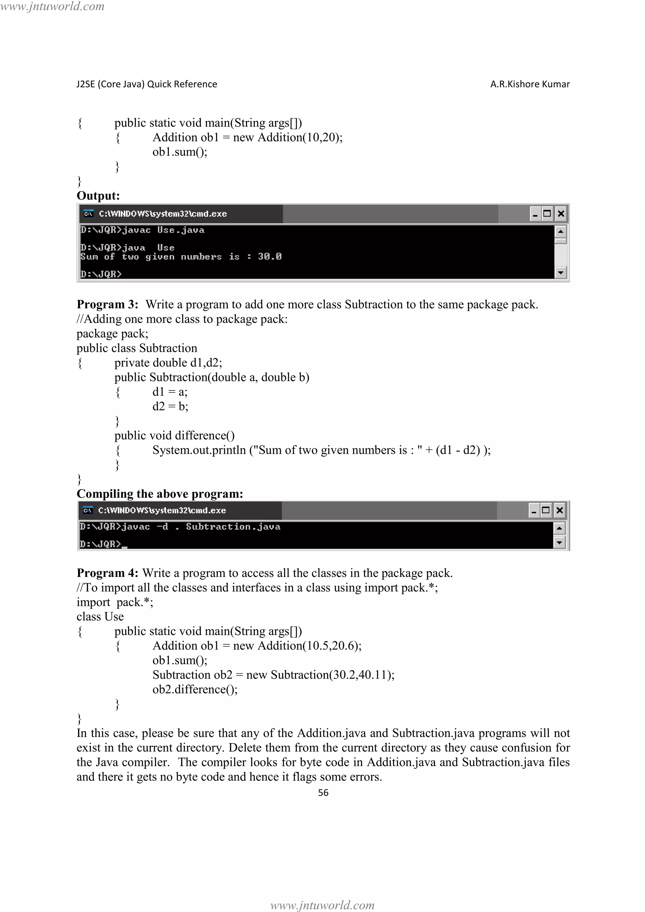 www.jntuworld.com

J2SE (Core Java) Quick Reference

{

A.R.Kishore Kumar

public static void main(String args[])
{
Addition ob1 = new Addition(10,20);
ob1.sum();
}

}
Output:

Program 3: Write a program to add one more class Subtraction to the same package pack.
//Adding one more class to package pack:
package pack;
public class Subtraction
{
private double d1,d2;
public Subtraction(double a, double b)
{
d1 = a;
d2 = b;
}
public void difference()
{
System.out.println ("Sum of two given numbers is : " + (d1 - d2) );
}
}
Compiling the above program:

Program 4: Write a program to access all the classes in the package pack.
//To import all the classes and interfaces in a class using import pack.*;
import pack.*;
class Use
{
public static void main(String args[])
{
Addition ob1 = new Addition(10.5,20.6);
ob1.sum();
Subtraction ob2 = new Subtraction(30.2,40.11);
ob2.difference();
}
}
In this case, please be sure that any of the Addition.java and Subtraction.java programs will not
exist in the current directory. Delete them from the current directory as they cause confusion for
the Java compiler. The compiler looks for byte code in Addition.java and Subtraction.java files
and there it gets no byte code and hence it flags some errors.
56

www.jntuworld.com

 