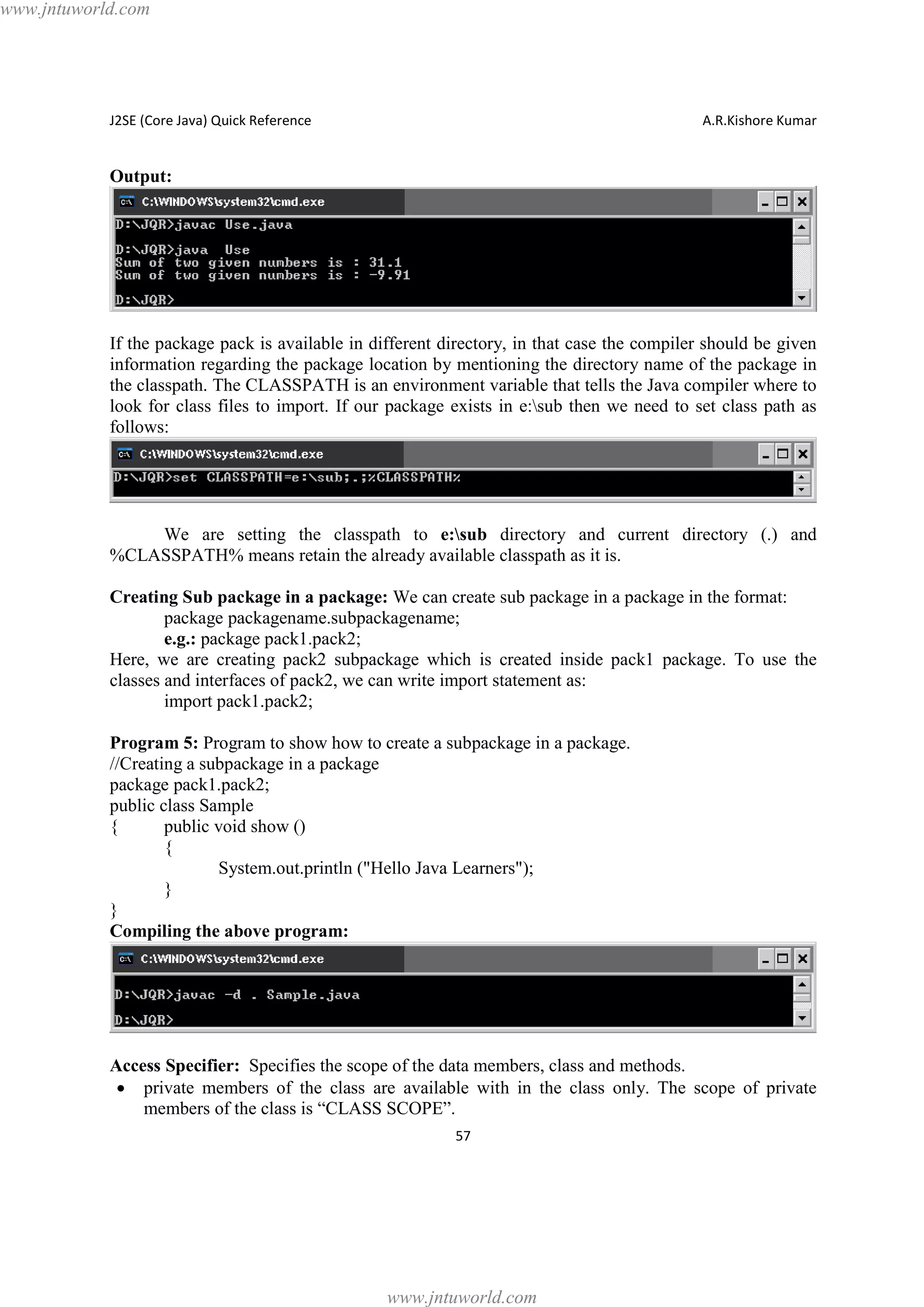 www.jntuworld.com

J2SE (Core Java) Quick Reference

A.R.Kishore Kumar

Output:

If the package pack is available in different directory, in that case the compiler should be given
information regarding the package location by mentioning the directory name of the package in
the classpath. The CLASSPATH is an environment variable that tells the Java compiler where to
look for class files to import. If our package exists in e:sub then we need to set class path as
follows:

We are setting the classpath to e:sub directory and current directory (.) and
%CLASSPATH% means retain the already available classpath as it is.
Creating Sub package in a package: We can create sub package in a package in the format:
package packagename.subpackagename;
e.g.: package pack1.pack2;
Here, we are creating pack2 subpackage which is created inside pack1 package. To use the
classes and interfaces of pack2, we can write import statement as:
import pack1.pack2;
Program 5: Program to show how to create a subpackage in a package.
//Creating a subpackage in a package
package pack1.pack2;
public class Sample
{
public void show ()
{
System.out.println ("Hello Java Learners");
}
}
Compiling the above program:

Access Specifier: Specifies the scope of the data members, class and methods.
· private members of the class are available with in the class only. The scope of private
members of the class is “CLASS SCOPE”.
57

www.jntuworld.com

 