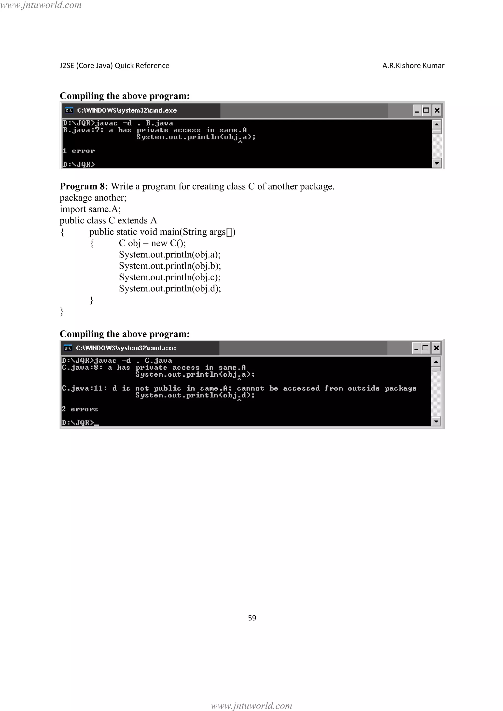www.jntuworld.com

J2SE (Core Java) Quick Reference

A.R.Kishore Kumar

Compiling the above program:

Program 8: Write a program for creating class C of another package.
package another;
import same.A;
public class C extends A
{
public static void main(String args[])
{
C obj = new C();
System.out.println(obj.a);
System.out.println(obj.b);
System.out.println(obj.c);
System.out.println(obj.d);
}
}
Compiling the above program:

59

www.jntuworld.com

 