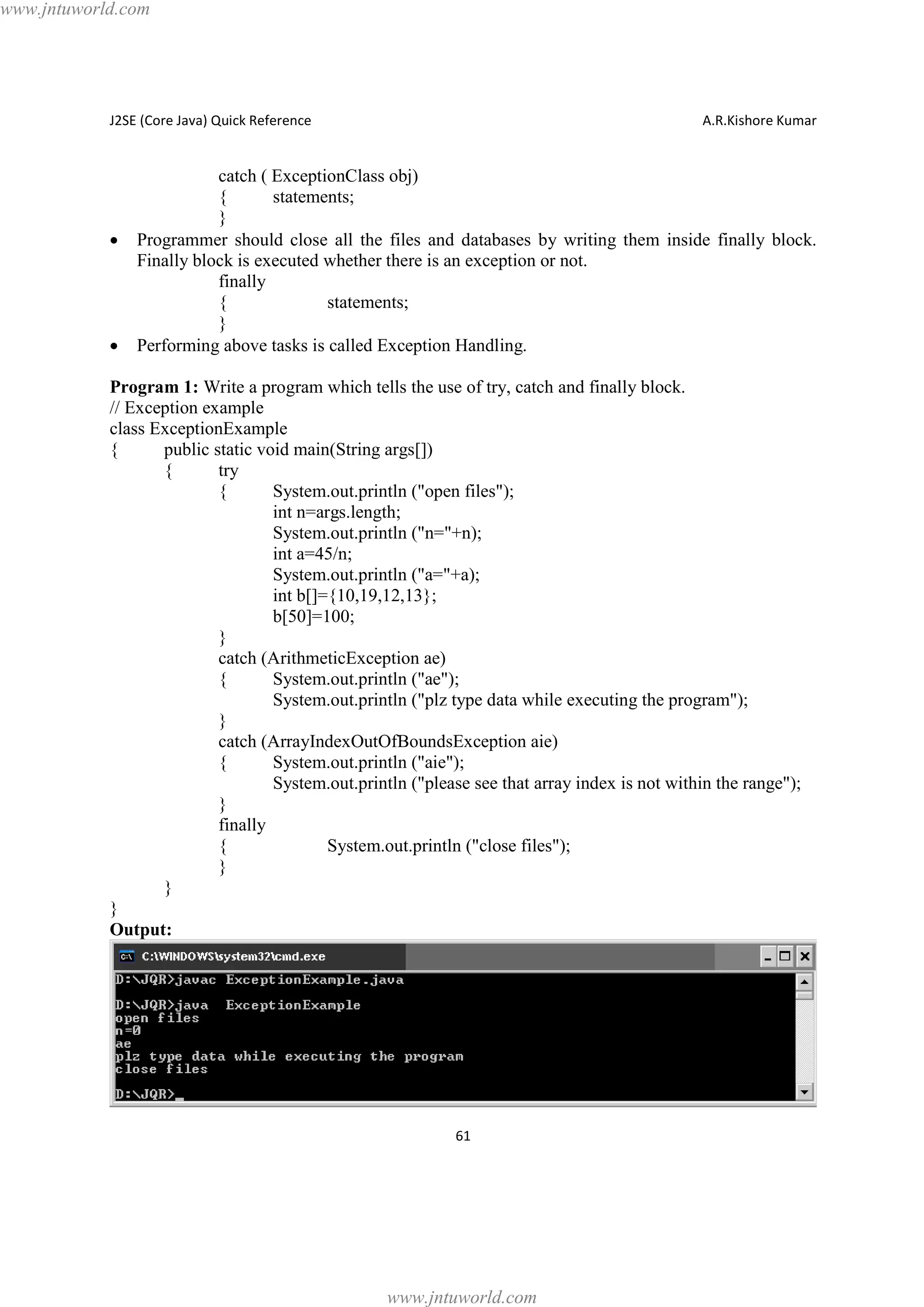 www.jntuworld.com

J2SE (Core Java) Quick Reference

·

·

A.R.Kishore Kumar

catch ( ExceptionClass obj)
{
statements;
}
Programmer should close all the files and databases by writing them inside finally block.
Finally block is executed whether there is an exception or not.
finally
{
statements;
}
Performing above tasks is called Exception Handling.

Program 1: Write a program which tells the use of try, catch and finally block.
// Exception example
class ExceptionExample
{
public static void main(String args[])
{
try
{
System.out.println ("open files");
int n=args.length;
System.out.println ("n="+n);
int a=45/n;
System.out.println ("a="+a);
int b[]={10,19,12,13};
b[50]=100;
}
catch (ArithmeticException ae)
{
System.out.println ("ae");
System.out.println ("plz type data while executing the program");
}
catch (ArrayIndexOutOfBoundsException aie)
{
System.out.println ("aie");
System.out.println ("please see that array index is not within the range");
}
finally
{
System.out.println ("close files");
}
}
}
Output:

61

www.jntuworld.com

 