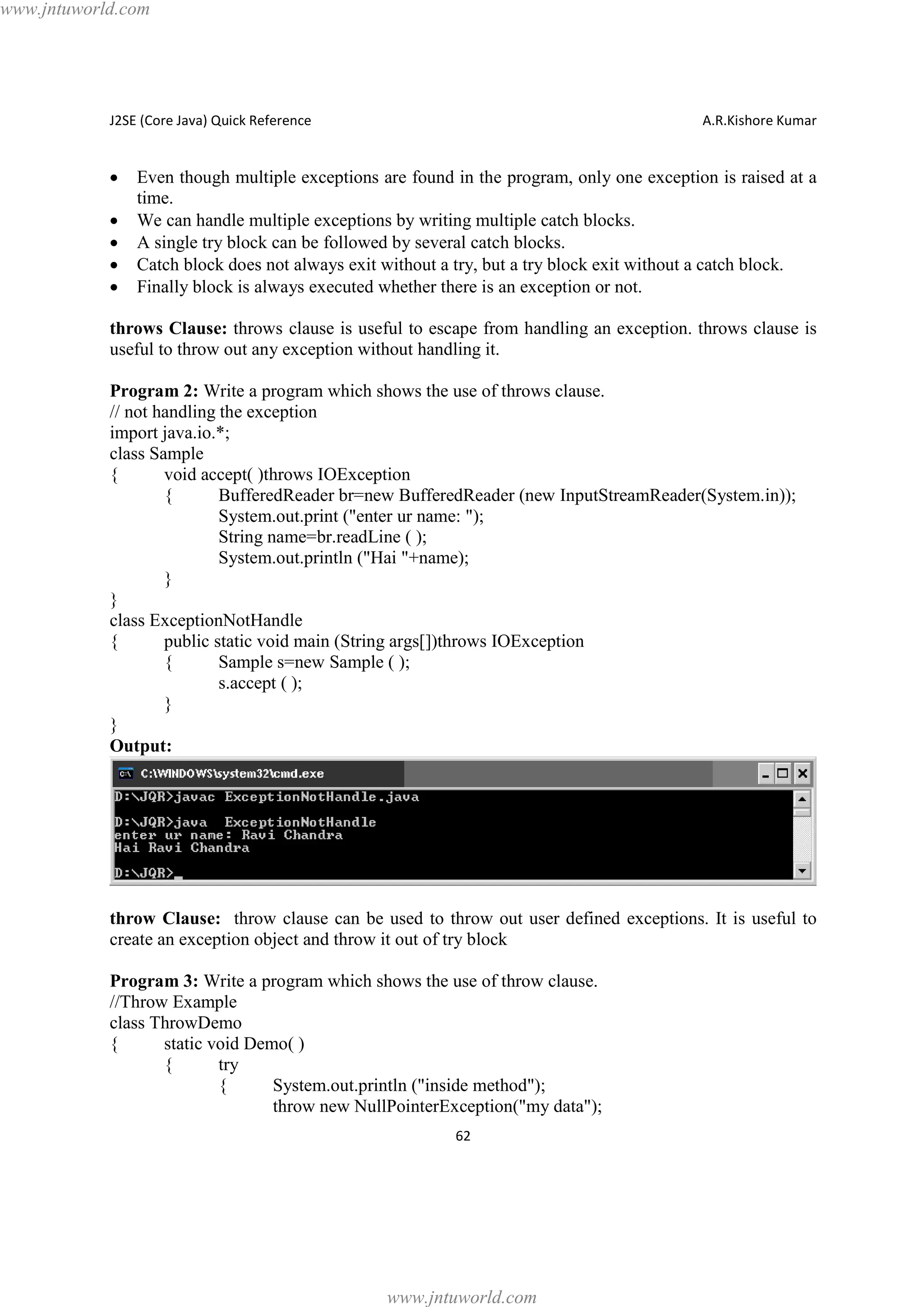 www.jntuworld.com

J2SE (Core Java) Quick Reference

·
·
·
·
·

A.R.Kishore Kumar

Even though multiple exceptions are found in the program, only one exception is raised at a
time.
We can handle multiple exceptions by writing multiple catch blocks.
A single try block can be followed by several catch blocks.
Catch block does not always exit without a try, but a try block exit without a catch block.
Finally block is always executed whether there is an exception or not.

throws Clause: throws clause is useful to escape from handling an exception. throws clause is
useful to throw out any exception without handling it.
Program 2: Write a program which shows the use of throws clause.
// not handling the exception
import java.io.*;
class Sample
{
void accept( )throws IOException
{
BufferedReader br=new BufferedReader (new InputStreamReader(System.in));
System.out.print ("enter ur name: ");
String name=br.readLine ( );
System.out.println ("Hai "+name);
}
}
class ExceptionNotHandle
{
public static void main (String args[])throws IOException
{
Sample s=new Sample ( );
s.accept ( );
}
}
Output:

throw Clause: throw clause can be used to throw out user defined exceptions. It is useful to
create an exception object and throw it out of try block
Program 3: Write a program which shows the use of throw clause.
//Throw Example
class ThrowDemo
{
static void Demo( )
{
try
{
System.out.println ("inside method");
throw new NullPointerException("my data");
62

www.jntuworld.com

 