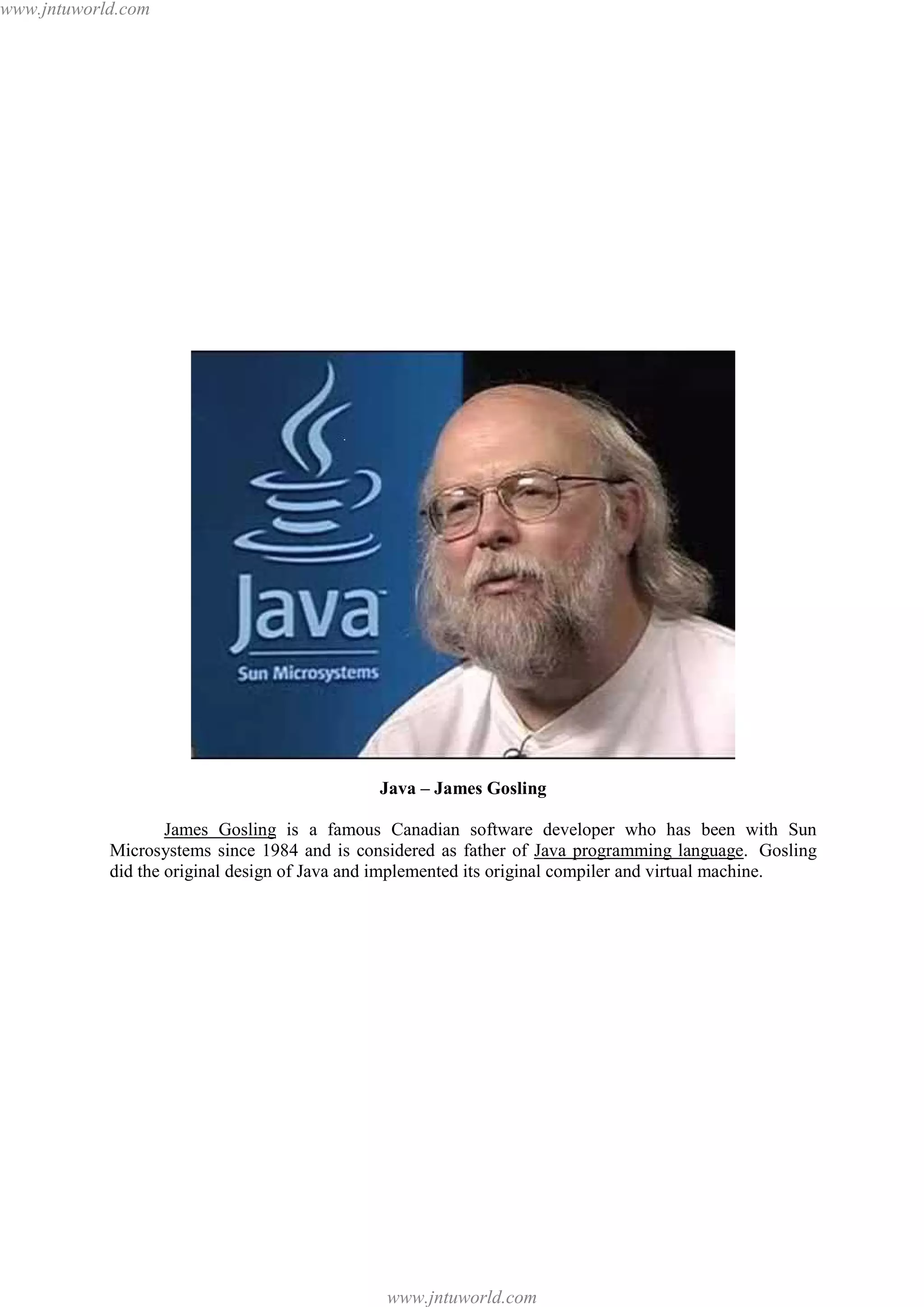 www.jntuworld.com

Java – James Gosling
James Gosling is a famous Canadian software developer who has been with Sun
Microsystems since 1984 and is considered as father of Java programming language. Gosling
did the original design of Java and implemented its original compiler and virtual machine.

www.jntuworld.com

 