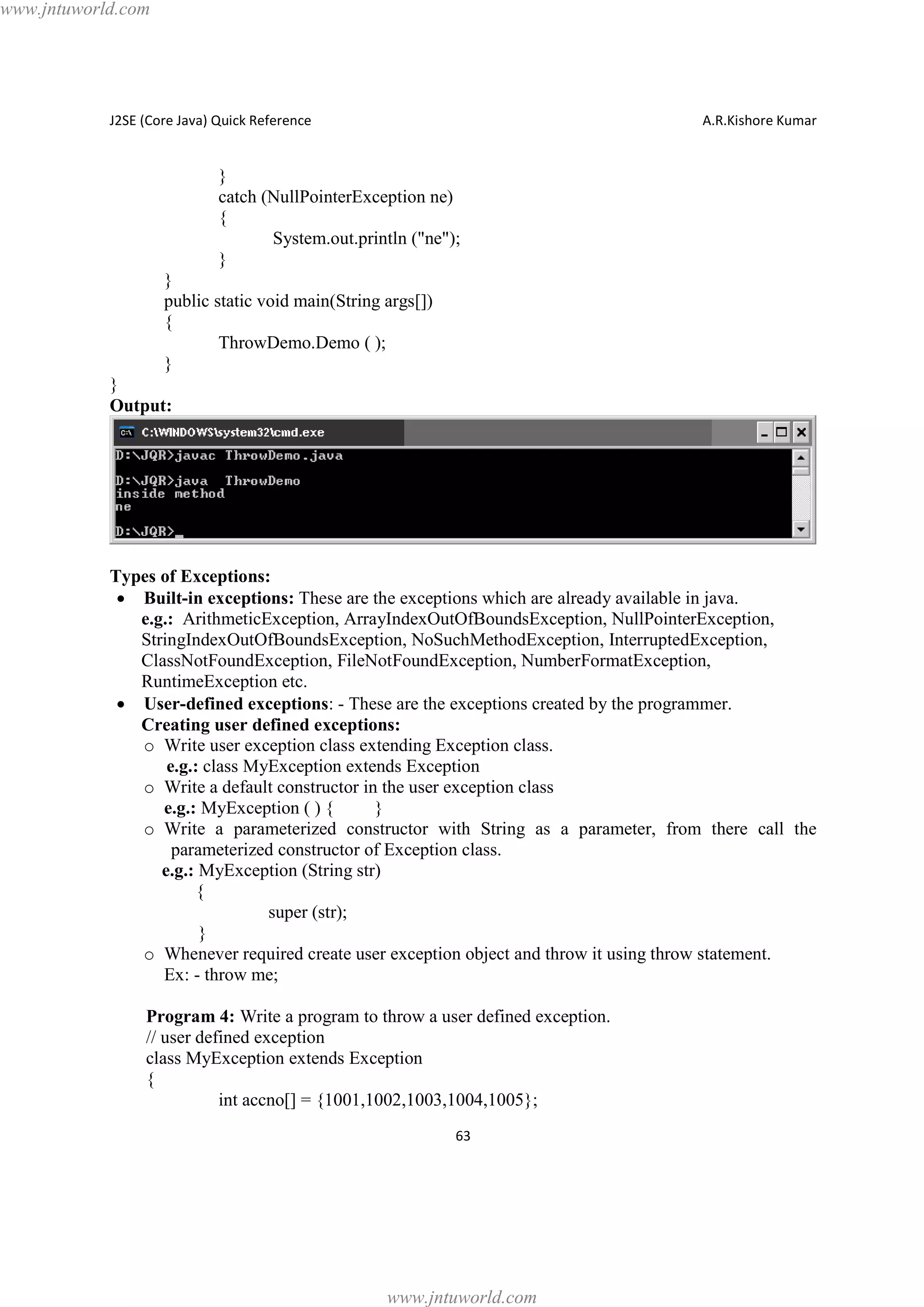 www.jntuworld.com

J2SE (Core Java) Quick Reference

A.R.Kishore Kumar

}
catch (NullPointerException ne)
{
System.out.println ("ne");
}
}
public static void main(String args[])
{
ThrowDemo.Demo ( );
}
}
Output:

Types of Exceptions:
· Built-in exceptions: These are the exceptions which are already available in java.
e.g.: ArithmeticException, ArrayIndexOutOfBoundsException, NullPointerException,
StringIndexOutOfBoundsException, NoSuchMethodException, InterruptedException,
ClassNotFoundException, FileNotFoundException, NumberFormatException,
RuntimeException etc.
· User-defined exceptions: - These are the exceptions created by the programmer.
Creating user defined exceptions:
o Write user exception class extending Exception class.
e.g.: class MyException extends Exception
o Write a default constructor in the user exception class
e.g.: MyException ( ) {
}
o Write a parameterized constructor with String as a parameter, from there call the
parameterized constructor of Exception class.
e.g.: MyException (String str)
{
super (str);
}
o Whenever required create user exception object and throw it using throw statement.
Ex: - throw me;
Program 4: Write a program to throw a user defined exception.
// user defined exception
class MyException extends Exception
{
int accno[] = {1001,1002,1003,1004,1005};
63

www.jntuworld.com

 