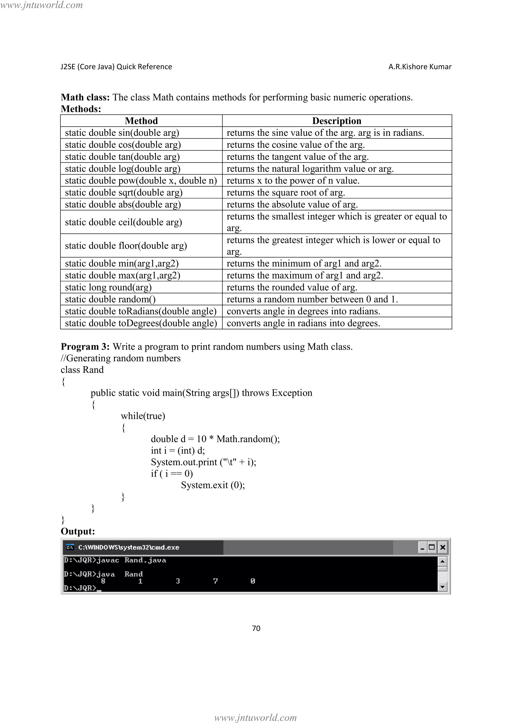 www.jntuworld.com

J2SE (Core Java) Quick Reference

A.R.Kishore Kumar

Math class: The class Math contains methods for performing basic numeric operations.
Methods:
Method
Description
static double sin(double arg)
returns the sine value of the arg. arg is in radians.
static double cos(double arg)
returns the cosine value of the arg.
static double tan(double arg)
returns the tangent value of the arg.
static double log(double arg)
returns the natural logarithm value or arg.
static double pow(double x, double n) returns x to the power of n value.
static double sqrt(double arg)
returns the square root of arg.
static double abs(double arg)
returns the absolute value of arg.
returns the smallest integer which is greater or equal to
static double ceil(double arg)
arg.
returns the greatest integer which is lower or equal to
static double floor(double arg)
arg.
static double min(arg1,arg2)
returns the minimum of arg1 and arg2.
static double max(arg1,arg2)
returns the maximum of arg1 and arg2.
static long round(arg)
returns the rounded value of arg.
static double random()
returns a random number between 0 and 1.
static double toRadians(double angle) converts angle in degrees into radians.
static double toDegrees(double angle) converts angle in radians into degrees.
Program 3: Write a program to print random numbers using Math class.
//Generating random numbers
class Rand
{
public static void main(String args[]) throws Exception
{
while(true)
{
double d = 10 * Math.random();
int i = (int) d;
System.out.print ("t" + i);
if ( i == 0)
System.exit (0);
}
}
}
Output:

70

www.jntuworld.com

 
