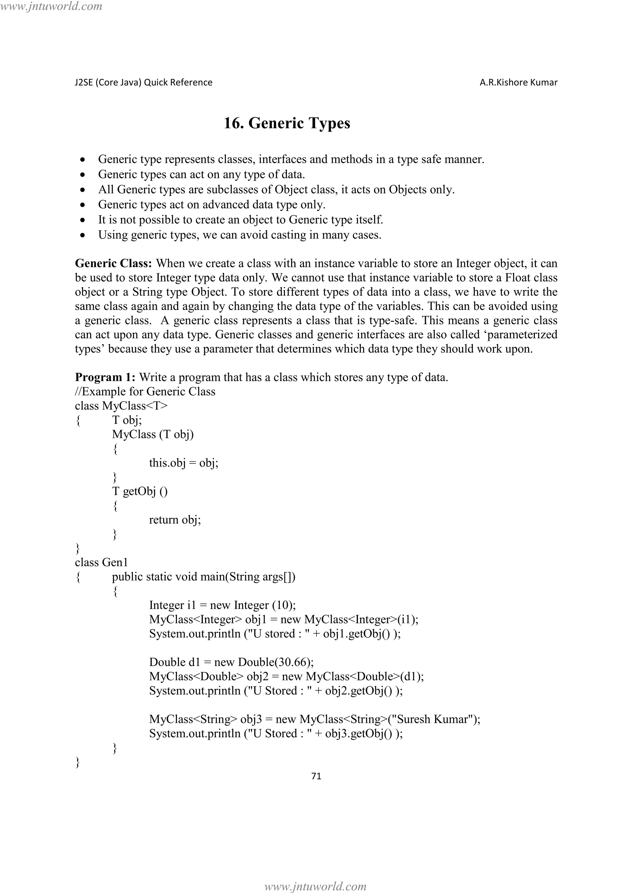www.jntuworld.com

J2SE (Core Java) Quick Reference

A.R.Kishore Kumar

16. Generic Types
·
·
·
·
·
·

Generic type represents classes, interfaces and methods in a type safe manner.
Generic types can act on any type of data.
All Generic types are subclasses of Object class, it acts on Objects only.
Generic types act on advanced data type only.
It is not possible to create an object to Generic type itself.
Using generic types, we can avoid casting in many cases.

Generic Class: When we create a class with an instance variable to store an Integer object, it can
be used to store Integer type data only. We cannot use that instance variable to store a Float class
object or a String type Object. To store different types of data into a class, we have to write the
same class again and again by changing the data type of the variables. This can be avoided using
a generic class. A generic class represents a class that is type-safe. This means a generic class
can act upon any data type. Generic classes and generic interfaces are also called ‘parameterized
types’ because they use a parameter that determines which data type they should work upon.
Program 1: Write a program that has a class which stores any type of data.
//Example for Generic Class
class MyClass<T>
{
T obj;
MyClass (T obj)
{
this.obj = obj;
}
T getObj ()
{
return obj;
}
}
class Gen1
{
public static void main(String args[])
{
Integer i1 = new Integer (10);
MyClass<Integer> obj1 = new MyClass<Integer>(i1);
System.out.println ("U stored : " + obj1.getObj() );
Double d1 = new Double(30.66);
MyClass<Double> obj2 = new MyClass<Double>(d1);
System.out.println ("U Stored : " + obj2.getObj() );
MyClass<String> obj3 = new MyClass<String>("Suresh Kumar");
System.out.println ("U Stored : " + obj3.getObj() );
}
}
71

www.jntuworld.com

 