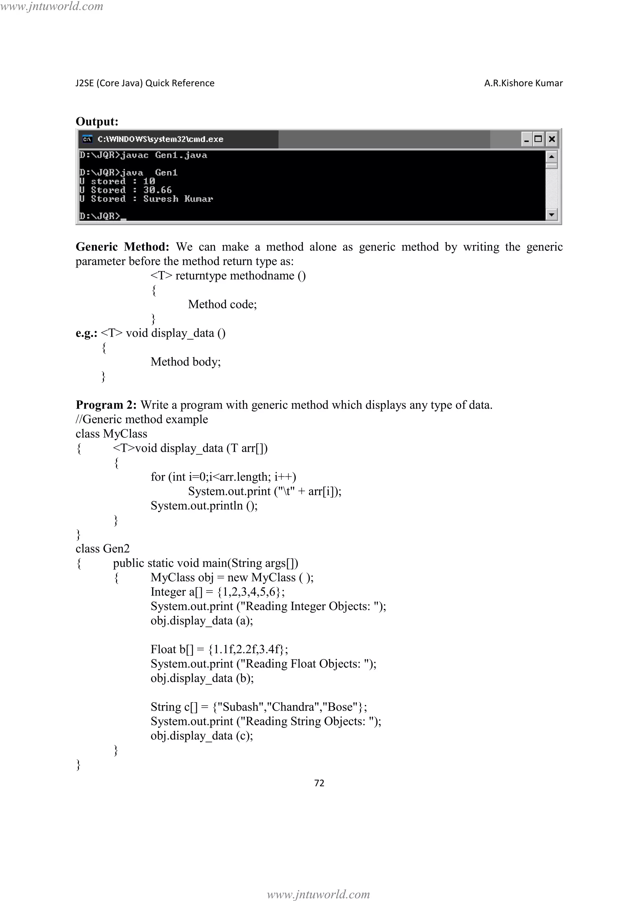 www.jntuworld.com

J2SE (Core Java) Quick Reference

A.R.Kishore Kumar

Output:

Generic Method: We can make a method alone as generic method by writing the generic
parameter before the method return type as:
<T> returntype methodname ()
{
Method code;
}
e.g.: <T> void display_data ()
{
Method body;
}
Program 2: Write a program with generic method which displays any type of data.
//Generic method example
class MyClass
{
<T>void display_data (T arr[])
{
for (int i=0;i<arr.length; i++)
System.out.print ("t" + arr[i]);
System.out.println ();
}
}
class Gen2
{
public static void main(String args[])
{
MyClass obj = new MyClass ( );
Integer a[] = {1,2,3,4,5,6};
System.out.print ("Reading Integer Objects: ");
obj.display_data (a);
Float b[] = {1.1f,2.2f,3.4f};
System.out.print ("Reading Float Objects: ");
obj.display_data (b);
String c[] = {"Subash","Chandra","Bose"};
System.out.print ("Reading String Objects: ");
obj.display_data (c);
}
}
72

www.jntuworld.com

 