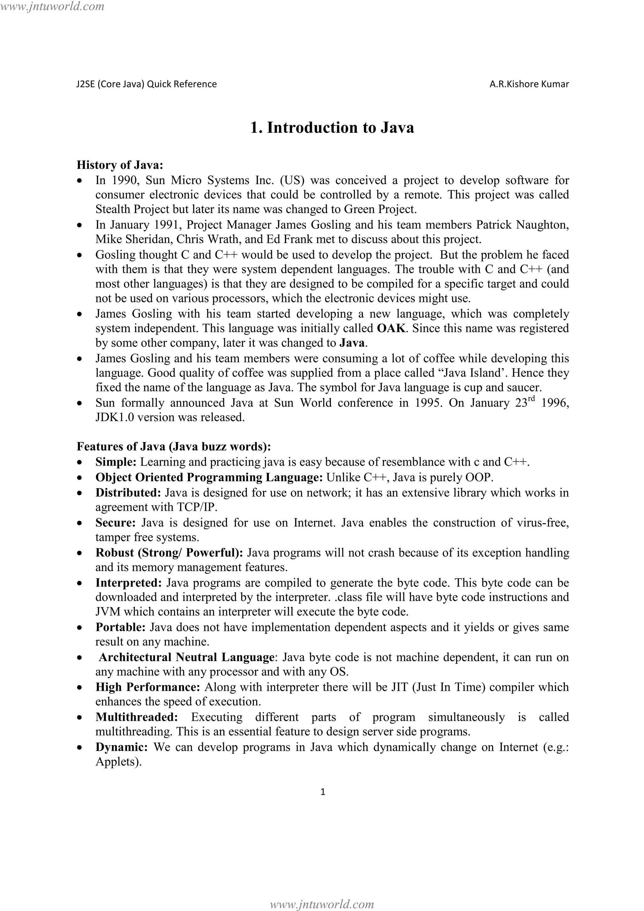 www.jntuworld.com

J2SE (Core Java) Quick Reference

A.R.Kishore Kumar

1. Introduction to Java
History of Java:
· In 1990, Sun Micro Systems Inc. (US) was conceived a project to develop software for
consumer electronic devices that could be controlled by a remote. This project was called
Stealth Project but later its name was changed to Green Project.
· In January 1991, Project Manager James Gosling and his team members Patrick Naughton,
Mike Sheridan, Chris Wrath, and Ed Frank met to discuss about this project.
· Gosling thought C and C++ would be used to develop the project. But the problem he faced
with them is that they were system dependent languages. The trouble with C and C++ (and
most other languages) is that they are designed to be compiled for a specific target and could
not be used on various processors, which the electronic devices might use.
· James Gosling with his team started developing a new language, which was completely
system independent. This language was initially called OAK. Since this name was registered
by some other company, later it was changed to Java.
· James Gosling and his team members were consuming a lot of coffee while developing this
language. Good quality of coffee was supplied from a place called “Java Island’. Hence they
fixed the name of the language as Java. The symbol for Java language is cup and saucer.
· Sun formally announced Java at Sun World conference in 1995. On January 23rd 1996,
JDK1.0 version was released.
Features of Java (Java buzz words):
· Simple: Learning and practicing java is easy because of resemblance with c and C++.
· Object Oriented Programming Language: Unlike C++, Java is purely OOP.
· Distributed: Java is designed for use on network; it has an extensive library which works in
agreement with TCP/IP.
· Secure: Java is designed for use on Internet. Java enables the construction of virus-free,
tamper free systems.
· Robust (Strong/ Powerful): Java programs will not crash because of its exception handling
and its memory management features.
· Interpreted: Java programs are compiled to generate the byte code. This byte code can be
downloaded and interpreted by the interpreter. .class file will have byte code instructions and
JVM which contains an interpreter will execute the byte code.
· Portable: Java does not have implementation dependent aspects and it yields or gives same
result on any machine.
· Architectural Neutral Language: Java byte code is not machine dependent, it can run on
any machine with any processor and with any OS.
· High Performance: Along with interpreter there will be JIT (Just In Time) compiler which
enhances the speed of execution.
· Multithreaded: Executing different parts of program simultaneously is called
multithreading. This is an essential feature to design server side programs.
· Dynamic: We can develop programs in Java which dynamically change on Internet (e.g.:
Applets).
1

www.jntuworld.com

 