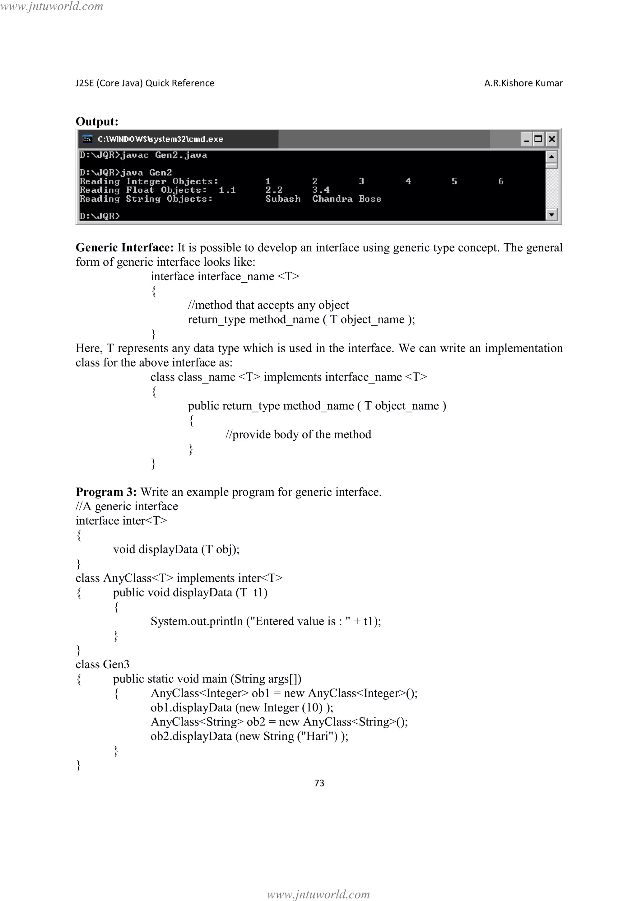 www.jntuworld.com

J2SE (Core Java) Quick Reference

A.R.Kishore Kumar

Output:

Generic Interface: It is possible to develop an interface using generic type concept. The general
form of generic interface looks like:
interface interface_name <T>
{
//method that accepts any object
return_type method_name ( T object_name );
}
Here, T represents any data type which is used in the interface. We can write an implementation
class for the above interface as:
class class_name <T> implements interface_name <T>
{
public return_type method_name ( T object_name )
{
//provide body of the method
}
}
Program 3: Write an example program for generic interface.
//A generic interface
interface inter<T>
{
void displayData (T obj);
}
class AnyClass<T> implements inter<T>
{
public void displayData (T t1)
{
System.out.println ("Entered value is : " + t1);
}
}
class Gen3
{
public static void main (String args[])
{
AnyClass<Integer> ob1 = new AnyClass<Integer>();
ob1.displayData (new Integer (10) );
AnyClass<String> ob2 = new AnyClass<String>();
ob2.displayData (new String ("Hari") );
}
}
73

www.jntuworld.com

 