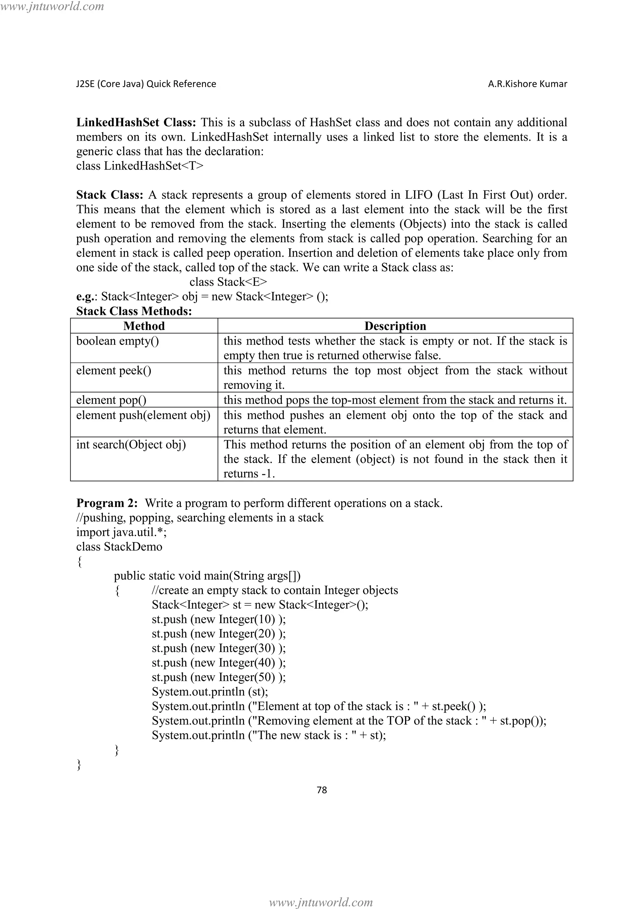 www.jntuworld.com

J2SE (Core Java) Quick Reference

A.R.Kishore Kumar

LinkedHashSet Class: This is a subclass of HashSet class and does not contain any additional
members on its own. LinkedHashSet internally uses a linked list to store the elements. It is a
generic class that has the declaration:
class LinkedHashSet<T>
Stack Class: A stack represents a group of elements stored in LIFO (Last In First Out) order.
This means that the element which is stored as a last element into the stack will be the first
element to be removed from the stack. Inserting the elements (Objects) into the stack is called
push operation and removing the elements from stack is called pop operation. Searching for an
element in stack is called peep operation. Insertion and deletion of elements take place only from
one side of the stack, called top of the stack. We can write a Stack class as:
class Stack<E>
e.g.: Stack<Integer> obj = new Stack<Integer> ();
Stack Class Methods:
Method
Description
boolean empty()
this method tests whether the stack is empty or not. If the stack is
empty then true is returned otherwise false.
element peek()
this method returns the top most object from the stack without
removing it.
element pop()
this method pops the top-most element from the stack and returns it.
element push(element obj) this method pushes an element obj onto the top of the stack and
returns that element.
int search(Object obj)
This method returns the position of an element obj from the top of
the stack. If the element (object) is not found in the stack then it
returns -1.
Program 2: Write a program to perform different operations on a stack.
//pushing, popping, searching elements in a stack
import java.util.*;
class StackDemo
{
public static void main(String args[])
{
//create an empty stack to contain Integer objects
Stack<Integer> st = new Stack<Integer>();
st.push (new Integer(10) );
st.push (new Integer(20) );
st.push (new Integer(30) );
st.push (new Integer(40) );
st.push (new Integer(50) );
System.out.println (st);
System.out.println ("Element at top of the stack is : " + st.peek() );
System.out.println ("Removing element at the TOP of the stack : " + st.pop());
System.out.println ("The new stack is : " + st);
}
}
78

www.jntuworld.com

 