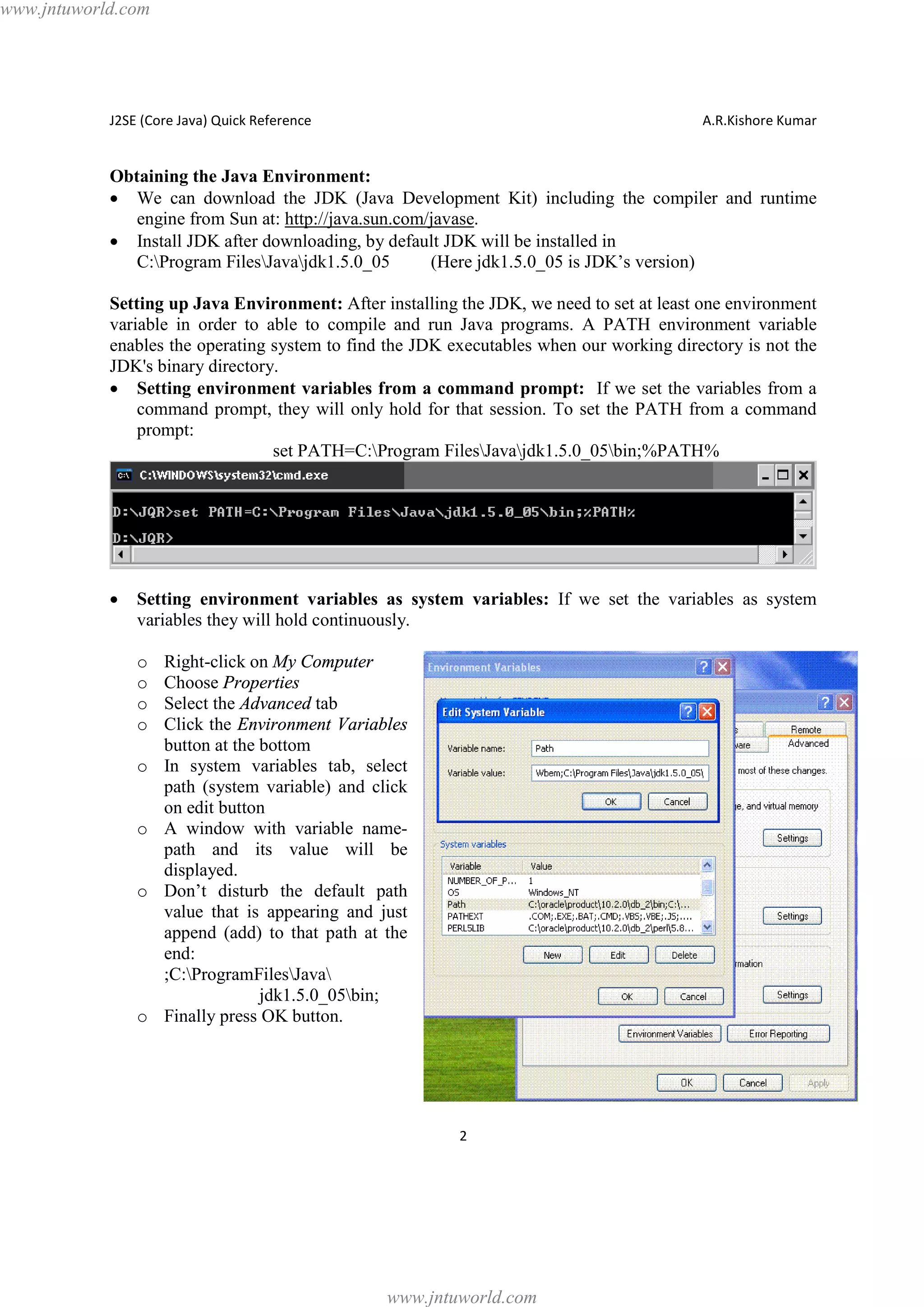 www.jntuworld.com

J2SE (Core Java) Quick Reference

A.R.Kishore Kumar

Obtaining the Java Environment:
· We can download the JDK (Java Development Kit) including the compiler and runtime
engine from Sun at: http://java.sun.com/javase.
· Install JDK after downloading, by default JDK will be installed in
C:Program FilesJavajdk1.5.0_05
(Here jdk1.5.0_05 is JDK’s version)
Setting up Java Environment: After installing the JDK, we need to set at least one environment
variable in order to able to compile and run Java programs. A PATH environment variable
enables the operating system to find the JDK executables when our working directory is not the
JDK's binary directory.
· Setting environment variables from a command prompt: If we set the variables from a
command prompt, they will only hold for that session. To set the PATH from a command
prompt:
set PATH=C:Program FilesJavajdk1.5.0_05bin;%PATH%

·

Setting environment variables as system variables: If we set the variables as system
variables they will hold continuously.
o
o
o
o
o

o

o

o

Right-click on My Computer
Choose Properties
Select the Advanced tab
Click the Environment Variables
button at the bottom
In system variables tab, select
path (system variable) and click
on edit button
A window with variable namepath and its value will be
displayed.
Don’t disturb the default path
value that is appearing and just
append (add) to that path at the
end:
;C:ProgramFilesJava
jdk1.5.0_05bin;
Finally press OK button.

2

www.jntuworld.com

 