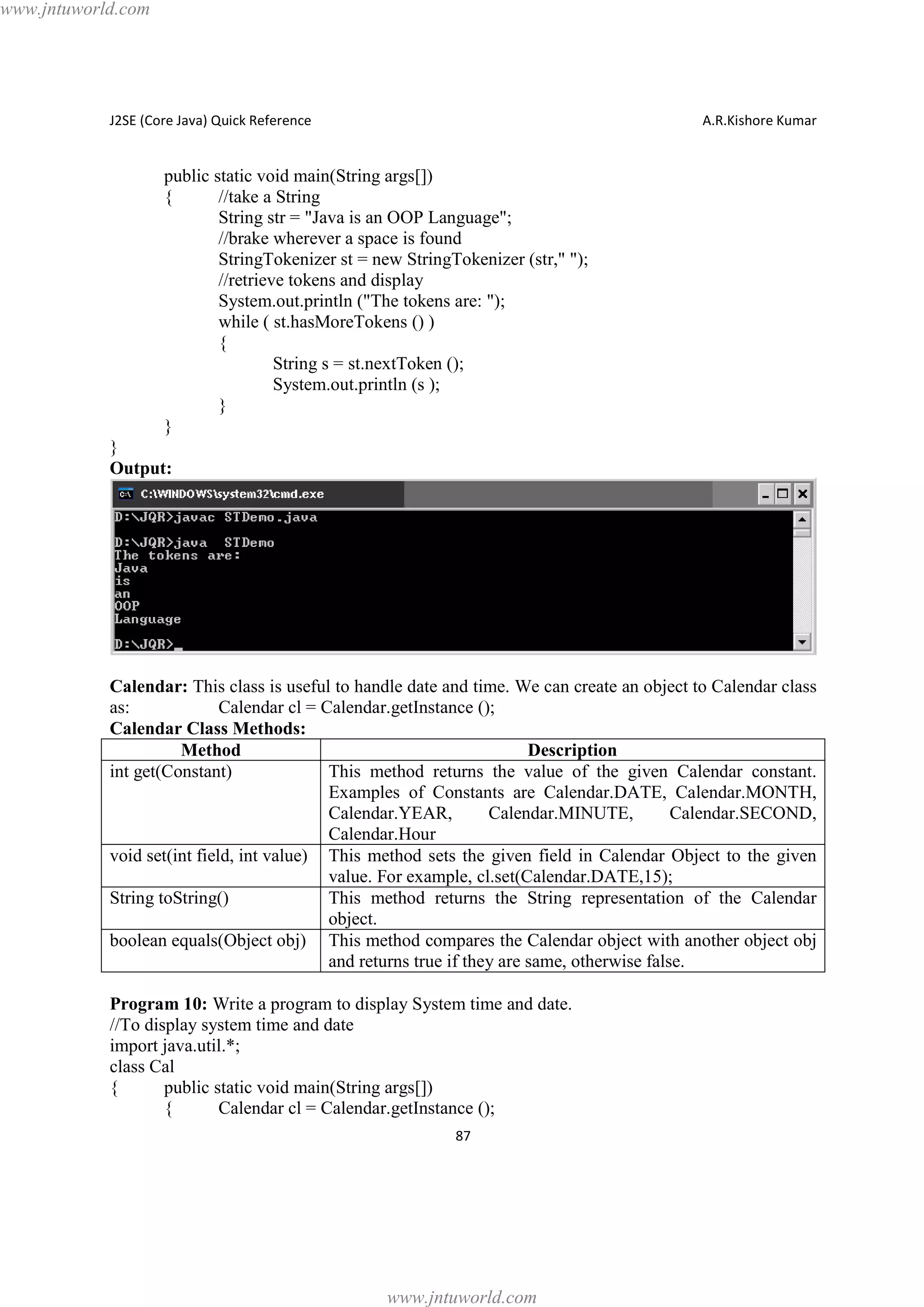 www.jntuworld.com

J2SE (Core Java) Quick Reference

A.R.Kishore Kumar

public static void main(String args[])
{
//take a String
String str = "Java is an OOP Language";
//brake wherever a space is found
StringTokenizer st = new StringTokenizer (str," ");
//retrieve tokens and display
System.out.println ("The tokens are: ");
while ( st.hasMoreTokens () )
{
String s = st.nextToken ();
System.out.println (s );
}
}
}
Output:

Calendar: This class is useful to handle date and time. We can create an object to Calendar class
as:
Calendar cl = Calendar.getInstance ();
Calendar Class Methods:
Method
Description
int get(Constant)
This method returns the value of the given Calendar constant.
Examples of Constants are Calendar.DATE, Calendar.MONTH,
Calendar.YEAR,
Calendar.MINUTE,
Calendar.SECOND,
Calendar.Hour
void set(int field, int value) This method sets the given field in Calendar Object to the given
value. For example, cl.set(Calendar.DATE,15);
String toString()
This method returns the String representation of the Calendar
object.
boolean equals(Object obj) This method compares the Calendar object with another object obj
and returns true if they are same, otherwise false.
Program 10: Write a program to display System time and date.
//To display system time and date
import java.util.*;
class Cal
{
public static void main(String args[])
{
Calendar cl = Calendar.getInstance ();
87

www.jntuworld.com

 