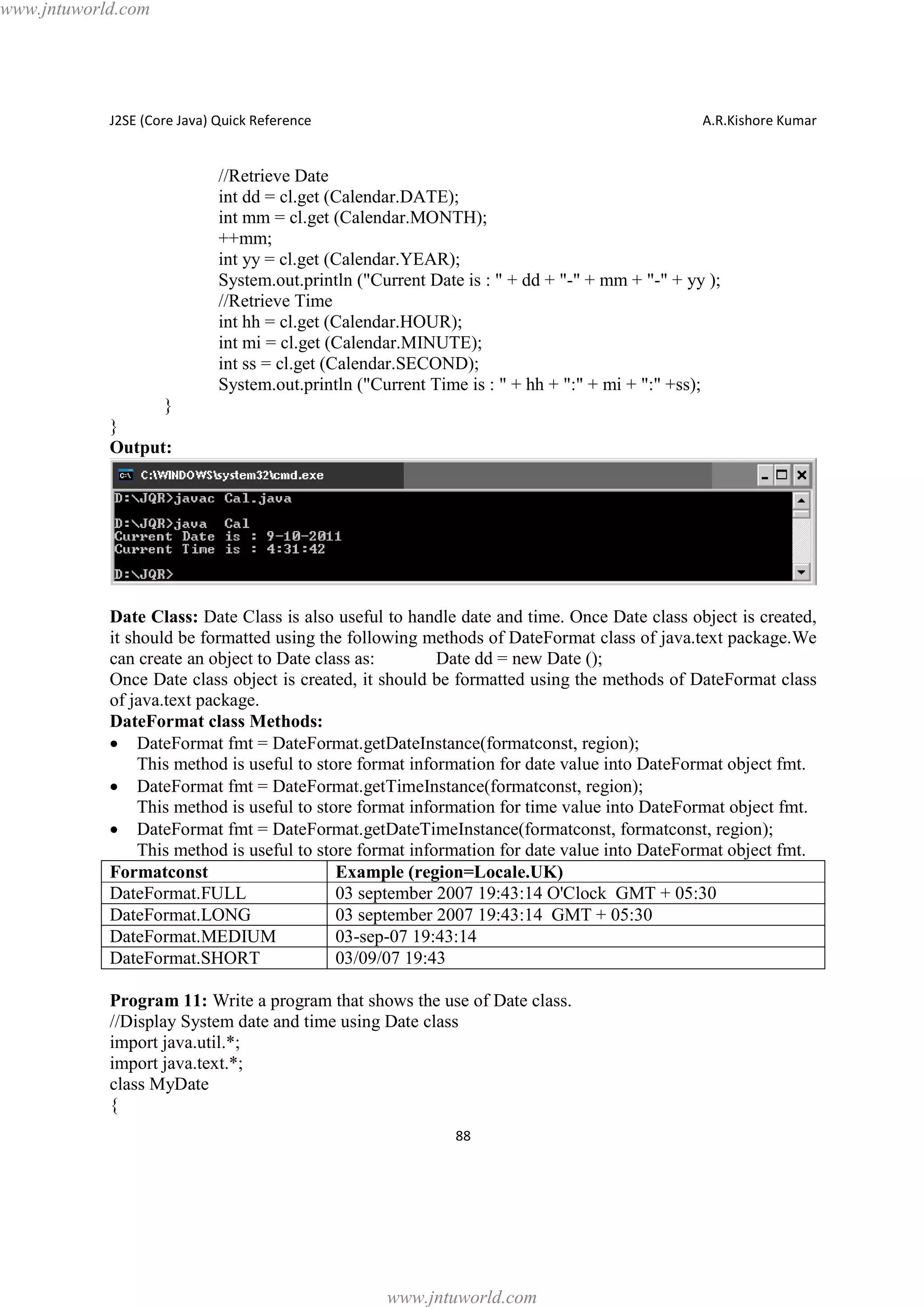 www.jntuworld.com

J2SE (Core Java) Quick Reference

A.R.Kishore Kumar

//Retrieve Date
int dd = cl.get (Calendar.DATE);
int mm = cl.get (Calendar.MONTH);
++mm;
int yy = cl.get (Calendar.YEAR);
System.out.println ("Current Date is : " + dd + "-" + mm + "-" + yy );
//Retrieve Time
int hh = cl.get (Calendar.HOUR);
int mi = cl.get (Calendar.MINUTE);
int ss = cl.get (Calendar.SECOND);
System.out.println ("Current Time is : " + hh + ":" + mi + ":" +ss);
}
}
Output:

Date Class: Date Class is also useful to handle date and time. Once Date class object is created,
it should be formatted using the following methods of DateFormat class of java.text package.We
can create an object to Date class as:
Date dd = new Date ();
Once Date class object is created, it should be formatted using the methods of DateFormat class
of java.text package.
DateFormat class Methods:
· DateFormat fmt = DateFormat.getDateInstance(formatconst, region);
This method is useful to store format information for date value into DateFormat object fmt.
· DateFormat fmt = DateFormat.getTimeInstance(formatconst, region);
This method is useful to store format information for time value into DateFormat object fmt.
· DateFormat fmt = DateFormat.getDateTimeInstance(formatconst, formatconst, region);
This method is useful to store format information for date value into DateFormat object fmt.
Formatconst
Example (region=Locale.UK)
DateFormat.FULL
03 september 2007 19:43:14 O'Clock GMT + 05:30
DateFormat.LONG
03 september 2007 19:43:14 GMT + 05:30
DateFormat.MEDIUM
03-sep-07 19:43:14
DateFormat.SHORT
03/09/07 19:43
Program 11: Write a program that shows the use of Date class.
//Display System date and time using Date class
import java.util.*;
import java.text.*;
class MyDate
{
88

www.jntuworld.com

 