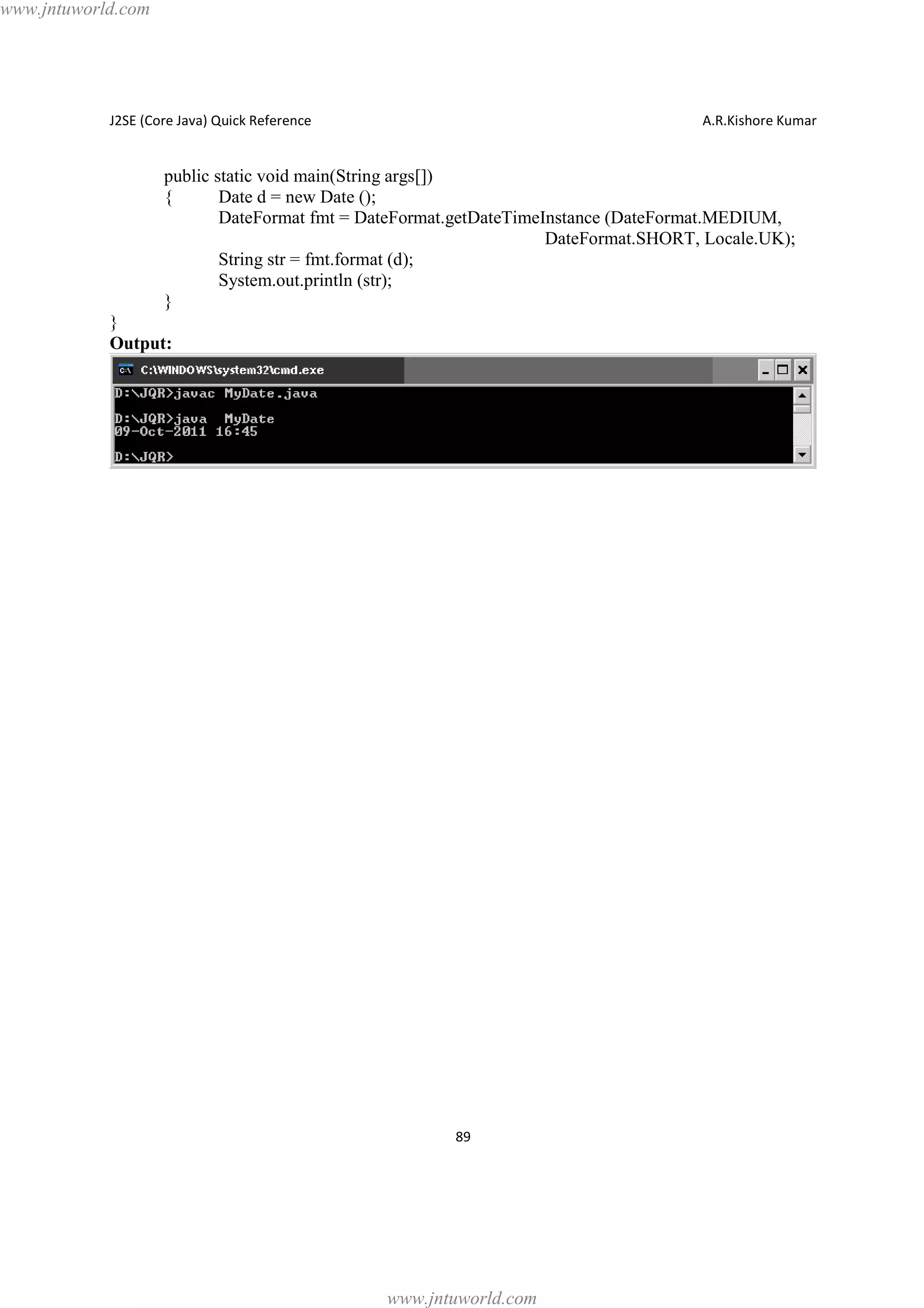 www.jntuworld.com

J2SE (Core Java) Quick Reference

A.R.Kishore Kumar

public static void main(String args[])
{
Date d = new Date ();
DateFormat fmt = DateFormat.getDateTimeInstance (DateFormat.MEDIUM,
DateFormat.SHORT, Locale.UK);
String str = fmt.format (d);
System.out.println (str);
}
}
Output:

89

www.jntuworld.com

 