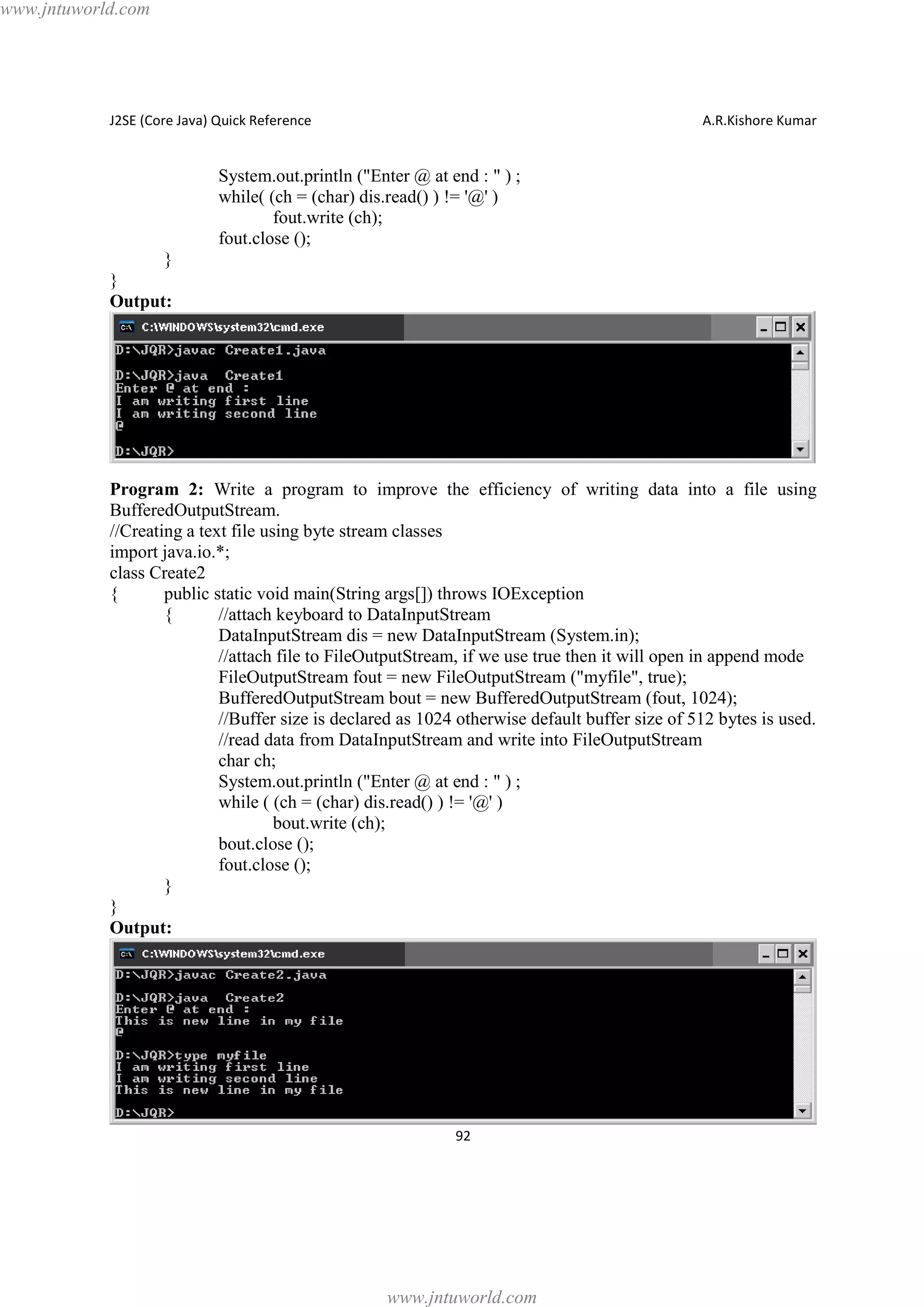 www.jntuworld.com

J2SE (Core Java) Quick Reference

A.R.Kishore Kumar

System.out.println ("Enter @ at end : " ) ;
while( (ch = (char) dis.read() ) != '@' )
fout.write (ch);
fout.close ();
}
}
Output:

Program 2: Write a program to improve the efficiency of writing data into a file using
BufferedOutputStream.
//Creating a text file using byte stream classes
import java.io.*;
class Create2
{
public static void main(String args[]) throws IOException
{
//attach keyboard to DataInputStream
DataInputStream dis = new DataInputStream (System.in);
//attach file to FileOutputStream, if we use true then it will open in append mode
FileOutputStream fout = new FileOutputStream ("myfile", true);
BufferedOutputStream bout = new BufferedOutputStream (fout, 1024);
//Buffer size is declared as 1024 otherwise default buffer size of 512 bytes is used.
//read data from DataInputStream and write into FileOutputStream
char ch;
System.out.println ("Enter @ at end : " ) ;
while ( (ch = (char) dis.read() ) != '@' )
bout.write (ch);
bout.close ();
fout.close ();
}
}
Output:

92

www.jntuworld.com

 