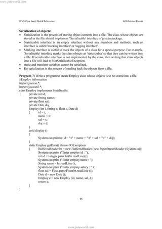 www.jntuworld.com

J2SE (Core Java) Quick Reference

A.R.Kishore Kumar

Serialization of objects:
· Serialization is the process of storing object contents into a file. The class whose objects are
stored in the file should implement "Serializable' interface of java.io package.
· Serializable interface is an empty interface without any members and methods, such an
interface is called 'marking interface' or 'tagging interface'.
· Marking interface is useful to mark the objects of a class for a special purpose. For example,
'Serializable' interface marks the class objects as 'serializable' so that they can be written into
a file. If serializable interface is not implemented by the class, then writing that class objects
into a file will lead to NotSerializableException.
· static and transient variables cannot be serialized.
· De-serialization is the process of reading back the objects from a file.
Program 7: Write a program to create Employ class whose objects is to be stored into a file.
//Employ information
import java.io.*;
import java.util.*;
class Employ implements Serializable
{
private int id;
private String name;
private float sal;
private Date doj;
Employ (int i, String n, float s, Date d)
{
id = i;
name = n;
sal = s;
doj = d;
}
void display ()
{
System.out.println (id+ "t" + name + "t" + sal + "t" + doj);
}
static Employ getData() throws IOException
{
BufferedReader br = new BufferedReader (new InputStreamReader (System.in));
System.out.print ("Enter employ id : ");
int id = Integer.parseInt(br.readLine());
System.out.print ("Enter employ name : ");
String name = br.readLine ();
System.out.print ("Enter employ salary : " );
float sal = Float.parseFloat(br.readLine ());
Date d = new Date ();
Employ e = new Employ (id, name, sal, d);
return e;
}
}
95

www.jntuworld.com

 