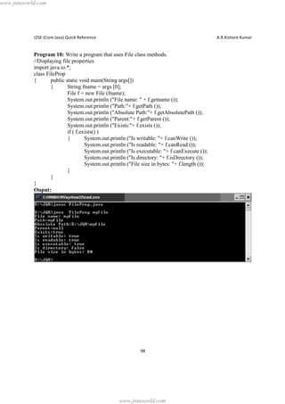 www.jntuworld.com

J2SE (Core Java) Quick Reference

A.R.Kishore Kumar

Program 10: Write a program that uses File class methods.
//Displaying file properties
import java.io.*;
class FileProp
{
public static void main(String args[])
{
String fname = args [0];
File f = new File (fname);
System.out.println ("File name: " + f.getname ());
System.out.println ("Path:"+ f.getPath ());
System.out.println ("Absolute Path:"+ f.getAbsolutePath ());
System.out.println ("Parent:"+ f.getParent ());
System.out.println ("Exists:"+ f.exists ());
if ( f.exists() )
{
System.out.println ("Is writable: "+ f.canWrite ());
System.out.println ("Is readable: "+ f.canRead ());
System.out.println ("Is executable: "+ f.canExecute ());
System.out.println ("Is directory: "+ f.isDirectory ());
System.out.println ("File size in bytes: "+ f.length ());
}
}
}
Ouput:

98

www.jntuworld.com

 