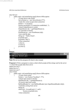 www.jntuworld.com

J2SE (Core Java) Quick Reference

A.R.Kishore Kumar

class Server1
{
public static void main(String args[]) throws IOException
{
//Create Server side socket
ServerSocket ss = new ServerSocket (777);
//make this socket accept client connection
Socket s = ss.accept ();
System.out.println ("A connection established...");
//attach OutputStream to socket
OutputStream obj = s.getOutputStream ();
//to send data to Socket
PrintStream ps = new PrintStream (obj);
//now send the data
String str = "Hello Client";
ps.println (str);
ps.println ("Bye");
//close connection
s.close ();
ss.close ();
ps.close ();
}
}
Output:

Note: Do not run this program till client is also created.
Program 2: Write a program to create a client which accepts all the strings sent by the server
// a client that accepts data from server
import java.util.*;
import java.io.*;
import java.net.*;
class Client1
{
public static void main(String args[]) throws IOException
{
//Create client socket
Socket s = new Socket ("localhost", 777);
//attach input stream to Socket
InputStream obj = s.getInputStream ();
//to receive data from socket
BufferedReader br = new BufferedReader (new InputStreamReader (obj));
//read data coming from server
String str;
while ((str = br.readLine() ) != null )
System.out.println (str);
//close connection
100

www.jntuworld.com

 