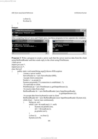 www.jntuworld.com

J2SE (Core Java) Quick Reference

A.R.Kishore Kumar

s.close ();
br.close ();
}
}
Output:

After compiling Server1.java and Client1.java, run these programs in two separate dos windows:

Program 3: Write a program to create a server such that the server receives data from the client
using BufferedReader and then sends reply to the client using PrintStream.
//chat server
import java.net.*;
import java.io.*;
class Server2
{
public static void main(String args[]) throws IOException
{
//create a server socket
ServerSocket ss = new ServerSocket (888);
//accept client connection
Socket s = ss.accept ();
System.out.println ("A connection is established...");
//to send data to client
PrintStream ps = new PrintStream (s.getOutputStream ());
//to receive data from client
BufferedReader br = new BufferedReader (new InputStreamReader
(s.getInputStream ()));
//to accept data from keyboard to sent to client
BufferedReader kb = new BufferedReader (new InputStreamReader (System.in));
while (true) //server runs continuously
{
String str, str1;
while ( (str= br.readLine() ) != null)
{
System.out.println (str);
str1 = kb.readLine ();
ps.println (str1);
}
s.close ();
ss.close ();
System.exit (0);
101

www.jntuworld.com

 